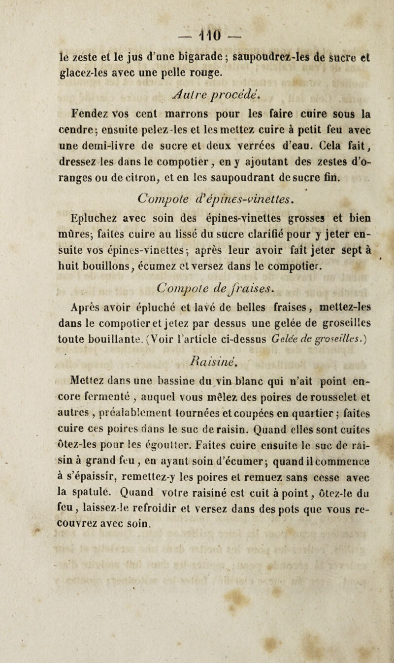 le zeste et le jus d’une bigarade; saupoudrez-les de sucre et glacez-les avec une pelle rouge. Autre procédé. Fendez vos cent marrons pour les faire cuire sous la cendre ; ensuite pelez-les et les mettez cuire à petit feu avec une demi-livre de sucre et deux verrées d’eau. Cela fait, dressez les dans le compotier , en y ajoutant des zestes d’o¬ ranges ou de citron, et en les saupoudrant de sucre fin. 4 Compole d* épines-vinettes. Epluchez avec soin des épines-vinettes grosses et bien mûres; faites cuire au lissé du sucre clarifié pour y jeter en¬ suite vos épines-vinettes; après leur avoir fait jeter sept à huit bouillons, écumez et versez dans le compotier. Compote de fraises. Après avoir épluché et lavé de belles fraises, mettez-les dans le compotier et jetez par dessus une gelée de groseilles toute bouillante. (Voir l’article ci-dessus Gelée de groseilles.) Raisiné. Mettez dans une bassine du vin blanc qui n’ait point en¬ core fermenté , auquel vous mêlez des poires derousseiet et autres , préalablement tournées et coupées en quartier ; faites cuire ces poires dans le suc de raisin. Quand elles sont cuites ôtez-les pour les égoutter. Faites cuire ensuite le suc de rai¬ sin à grand feu, en ayant soin d’écumer; quand il commence à s’épaissir, remettez-y les poires et remuez sans cesse avec la spatule. Quand votre raisiné est cuit à point, otez-!e du feu, laissez-le refroidir et versez dans des pots que vous re¬ couvrez avec soin.