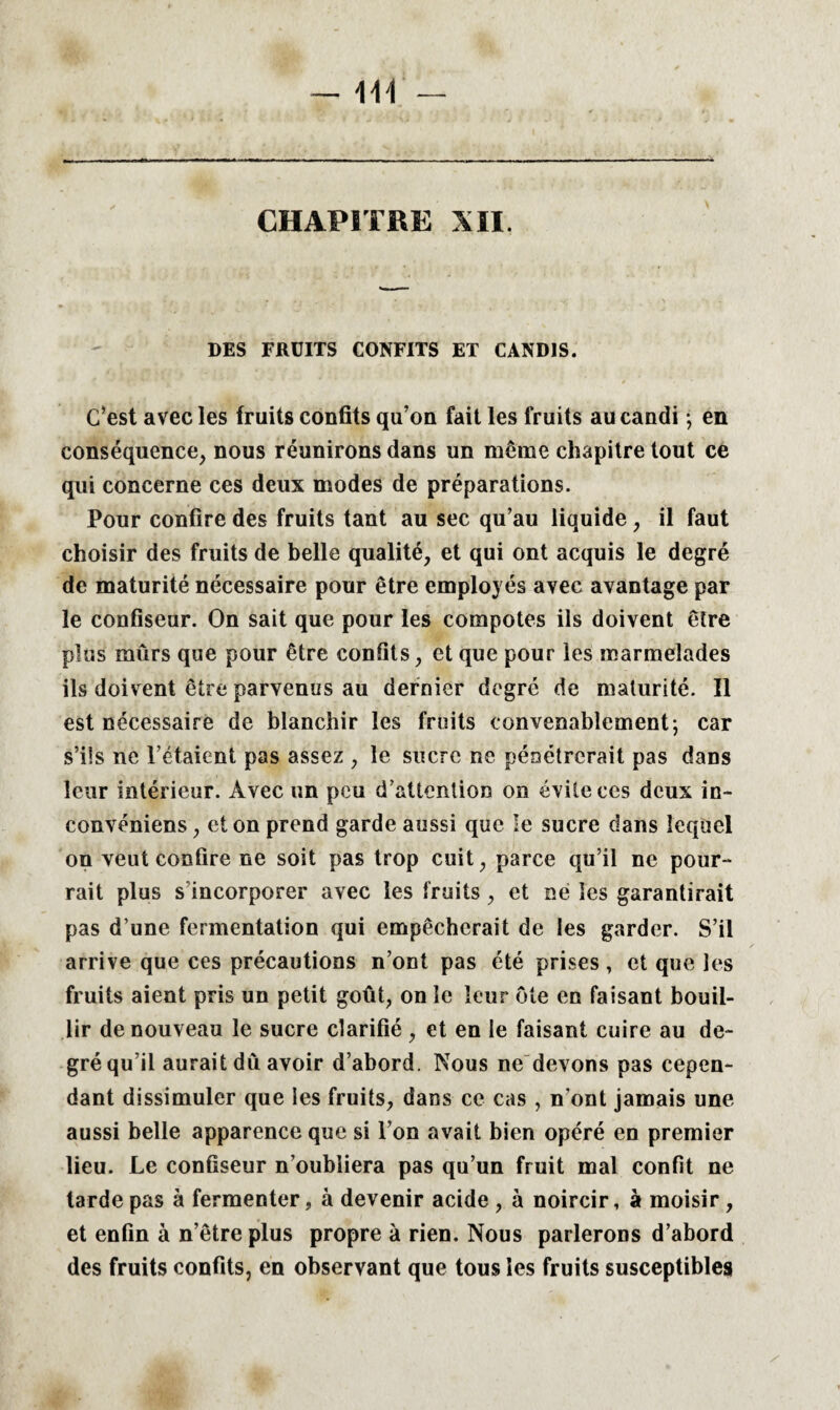 CHAPITRE XII. DES FRUITS CONFITS ET CANDIS. C’est avec les fruits confits qu’on fait les fruits au candi ; en conséquence, nous réunirons dans un même chapitre tout ce qui concerne ces deux modes de préparations. Pour confire des fruits tant au sec qu’au liquide , il faut choisir des fruits de belle qualité, et qui ont acquis le degré de maturité nécessaire pour être employés avec avantage par le confiseur. On sait que pour les compotes ils doivent être plus mûrs que pour être confits, et que pour les marmelades ils doivent être parvenus au dernier degré de maturité. Il est nécessaire de blanchir les fruits convenablement; car s’ils ne l’étaient pas assez , le sucre ne pénétrerait pas dans leur intérieur. Avec un peu d’attention on évite ces deux in- convéniens, et on prend garde aussi que le sucre dans lequel on veut confire ne soit pas trop cuit, parce qu’il ne pour-* rait plus s incorporer avec les fruits , et ne les garantirait pas d’une fermentation qui empêcherait de les garder. S’il arrive que ces précautions n’ont pas été prises , et que les fruits aient pris un petit goût, on le leur ôte en faisant bouil¬ lir de nouveau le sucre clarifié , et en le faisant cuire au de¬ gré qu’il aurait dû avoir d’abord. Nous ne devons pas cepen¬ dant dissimuler que les fruits, dans ce cas , n'ont jamais une aussi belle apparence que si l’on avait bien opéré en premier lieu. Le confiseur n’oubliera pas qu’un fruit mal confit ne tarde pas à fermenter, à devenir acide , à noircir, à moisir , et enfin à n’être plus propre à rien. Nous parlerons d’abord des fruits confits, en observant que tous les fruits susceptibles