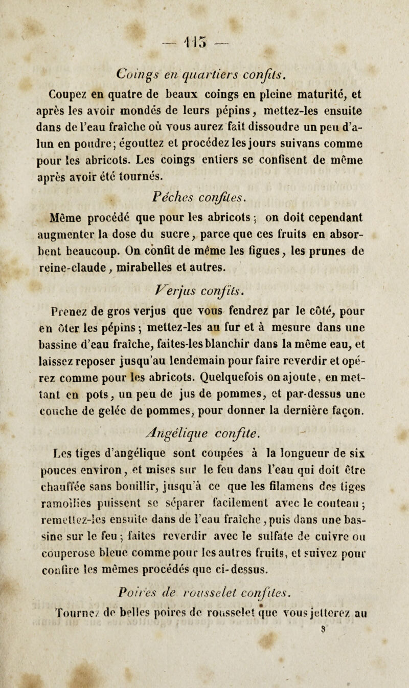 Coings en quartiers confits. Coupez en quatre de beaux coings en pleine maturité, et après les avoir mondés de leurs pépins, mettez-les ensuite dans de l’eau fraîche où vous aurez fait dissoudre un peu d’a¬ lun en poudre; égouttez et procédez les jours suivans comme pour les abricots. Les coings entiers se confisent de môme après avoir été tournés. Pèches confites. Même procédé que pour les abricots ; on doit cependant augmenter la dose du sucre, parce que ces fruits en absor¬ bent beaucoup. On confit de même les figues, les prunes de reine-claude, mirabelles et autres. Verjus confits. Prenez de gros verjus que vous fendrez par le coté, pour en oter les pépins; mettez-les au fur et à mesure dans une bassine d’eau fraîche, faites-les blanchir dans la même eau, et laissez reposer jusqu’au lendemain pour faire reverdir et opé¬ rez comme pour les abricots. Quelquefois on ajoute, en met¬ tant en pots, un peu de jus de pommes, et par-dessus une couche de gelée de pommes, pour donner la dernière façon. Angélique confite. Les tiges d’angélique sont coupées à la longueur de six pouces environ, et mises sur le feu dans l’eau qui doit être chauffée sans bouillir, jusqu’à ce que les filamens des tiges ramollies puissent se séparer facilement avec le couteau *, remettez-lcs ensuite dans de beau fraîche,puis dans une bas¬ sine sur le feu ; faites reverdir avec le sulfate de cuivre ou couperose bleue comme pour les autres fruits, et suivez pour confire les mêmes procédés que ci-dessus. Poires de rousselet confites. Tournez de belles poires de rousselet que vous jetterez au