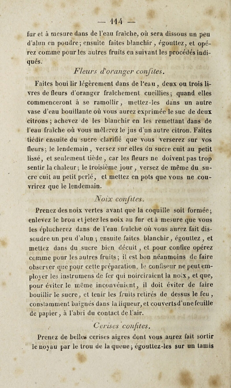 — 04 — 'Wtt i / far et à mesure dans de l’eau fraîche, où sera dissous un peu d’alun en poudre; ensuite faites blanchir, égouttez, et opé¬ rez comme pour les autres fruits en suivant les procédés indi¬ qués. Fleurs d'oranger confites. Faites boui lir légèrement dans de l'eau, deux ou trois li¬ vres de (leurs d’oranger fraîchement cueillies ; quand elles commenceront à se ramollir, mettcz-les dans un autre vase d’eau bouillante où vous aurez exprimée le suc de deux citrons ; achevez de les blanchir en les remettant dans de l’eau fraîche où vous mêlerez le jus d’un autre citron. Faites tiédir ensuite du sucre clarifie que vous verserez sur vos fleurs; le lendemain, versez sur elles du sucre cuit au petit lissé, et seulement tiède, car les fleurs ne doivent pas trop sentir la chaleur; le troisième jour, versez de même du su¬ cre cuit au petit perlé, et mettez en pots que vous ne cou¬ vrirez que le lendemain. Noix confites. Prenez des noix vertes avant que la coquille soit formée; enlevez le brou et jetez les noix au fur et à mesure que vous les éplucherez dans de l’eau fraîche où vous aurez fait dis¬ soudre un peu d’alun ; ensuite faites blanchir, égouttez , et mettez dans du sucre bien décuit, et pour confire opérez comme pour les autres fruits ; il est bon néanmoins de faire observer que pour cette préparation, le confiseur ne peut em¬ ployer les instrumeus de fer qui noirciraient la noix, et que, pour éviter le même inconvénient, il doit éviter de faire bouillir le sucre, et tenir les fruits retirés de dessus le feu , constamment baignés dans la liqueur, et couvertsd’une feuille de papier, à l’abii du contact de l’air. Cerises confites. Prenez de belle* cerises aigres dont vous aurez fait sortir lenojau par le trou de la queue; égouttez-ies sur un tamis