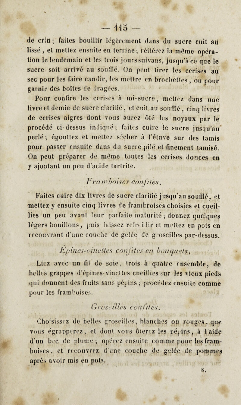 dé crin ; faites bouillir légèrement dans du sucre cuit aii lissé, et mettez ensuite en terrine; réitérez la môme opéra¬ tion le lendemain et les trois jourssuivans, jusqu’à ce que le sucre soit arrivé au souillé. On peut tirer les cerises au sec pour les faire candir, les mettre en brochettes, ou pour garnir des boîtes de dragées. Pour confire les cerises à mi-sucre, mettez dans une livre et demie de sucre clarifié, et cuit au soufflé, cinq livres de cerises aigres dont vous aurez ôté les noyaux par le procédé ci-dessus indiqué; faites cuire le sucre jusqu’au perlé; égouttez et mettez sécher à l’étuve sur des tamis pour passer ensuite dans du sucre pilé et finement tamisé. On peut préparer de meme toutes les cerises douces en y ajoutant un peu d’acide tarlrite. I rawboises confites. Faites cuire dix livres de sucre clarifié jusqu’au soufflé, et mettez-y ensuite cinq livres de frambroises choisies et cueil¬ lies un peu avant leur parfaite maturité ; donnez quelques légers bouillons, puis laissez refri i îir et mettez eu pots en recouvrant d’une couche de gelée de groseilles par-dessus. Epines-vinettes coiy/tes en bouquets. Liez avec un fil de soie, trois à quatre ensemble, de belles grappes d’épines-vinettes cueillies sur les vieux pieds qui donnent des fruits sans pépins; procédez ensuite comme pour les framboises. G i ose il les con fit es. Choisissez de belles groseilles, blanches ou rouges,que vous égrapprrez, et dont vous ôterez les pépins, à l'aide d’un bec de plume ; opérez ensuite comme pour les fram¬ boises , et recouvrez d’une couche do gelée de pommes après avoir rais en pots.