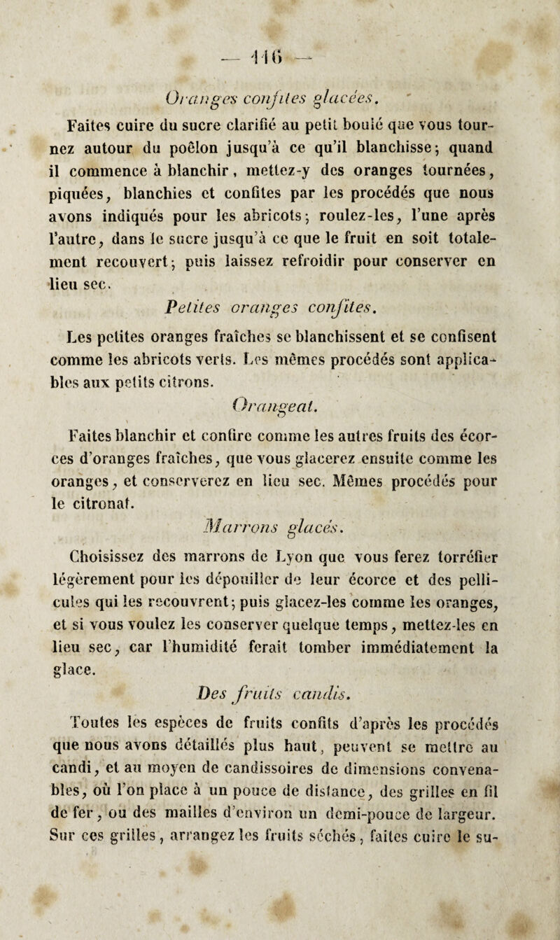 Faites cuire du sucre clarifié au petit bouié que vous tour¬ nez autour du poêlon jusqu’à ce qu’il blanchisse; quand / il commence à blanchir, mettez-y des oranges tournées, piquées, blanchies et confites par les procédés que nous avons indiqués pour les abricots; roulez-les, l’une après Tautre, dans le sucre jusqu’à ce que le fruit en soit totale¬ ment recouvert; puis laissez refroidir pour conserver en lieu sec. Petites oranges confites. Les petites oranges fraîches se blanchissent et se confisent comme les abricots verts. Les mêmes procédés sont applica¬ bles aux petits citrons. Or ange al. , \ Faites blanchir et confire comme les autres fruits des écor¬ ces d’oranges fraîches, que vous glacerez ensuite comme les oranges, et conserverez en lieu sec. Mêmes procédés pour le citronat. Ma rron s glu cés. Choisissez des marrons de Lyon que vous ferez torréfier légèrement pour les dépouiller de leur écorce et des pelli¬ cules qui les recouvrent; puis gfacez-les comme les oranges, et si vous voulez les conserver quelque temps, mettez-les en lieu sec, car Fhumidité ferait tomber immédiatement la glace. Des fruits candis. Toutes les espèces de fruits confits d’après les procédés que nous avons détaillés plus haut, peuvent se mettre au candi, et au moyen de candissoires de dimensions convena¬ bles, où l’on place à un pouce de distance, des grilles en fil de fer, ou des mailles d’environ un demi-pouce de largeur. Sur ces grilles, arrangez les fruits séchés, faites cuire le su-