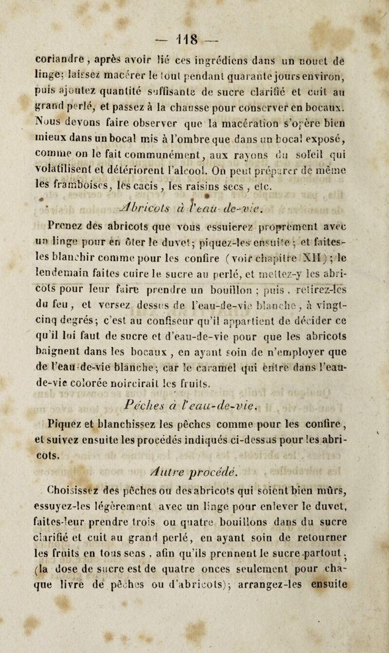 — 118 — coriandre, après avoir lié ces ingrédicns dans un nouet de lingé^ laissez macérer le tout pendant quarante jours environ, puis ajoutez quantité suffisante de sucre clarifié et cuit au grand perlé, et passez à la chausse pour conserver en bocaux. Nous devons faire observer que la macération s’opère bien mieux dans un bocal mis à l’ombre que dans un bocal exposé, comme on le fait communément, aux rayons du soleil qui volatilisent et détériorent l’alcool. On peut préparer de même les framboises, les cacis, les raisins secs , etc. • .. . % . • yjoncots à l'eau■ de-vie. Prenez des abricots que vous essuierez proprement avec un linge pour en ôter le duvet-, piquez-îes ensuite ; et faites- les blanchir comme pour les confire (voir chapitre Mil) ; le lendemain faites cuire le sucre au perlé, et metlez-y les abri¬ cots pour leur faire prendre un bouillon ; puis , reiirez-lcs du feu, et versez dessus de l’eau-de-vie blanche, à vingt- cinq degrés; c est au confiseur qu’il appartient de décider ce qu’il 1 ni faut de sucre et d’eau-de-vie pour que les abricots baignent dans les bocaux , en ayant soin de n’employer que de l’eau de-vie blanche; car le caramel qui entre dans l’eau- de-vie colorée noircirait les fruits. Pèches à l'eau-de-vie. Piquez et blanchissez les pêches comme pour les confire , et suivez ensuite les procédés indiqués ci-dessas pour les abri¬ cots. Autre procédé. Choisissez des pêches ou desabricots qui soient bien mûrs, essuyez-les légèrement avec un linge pour enlever le duvet, faites-leur prendre trois ou quatre bouillons dans du sucre clarifié et cuit au grand perlé, en ayant soin de retourner les fruits en toussons , afin qu’ils prennent le sucre partout. (la dose de sucre est de quatre onces seulement pour cha¬ que livre de pêches ou d’abricots); arrangez-les ensuite