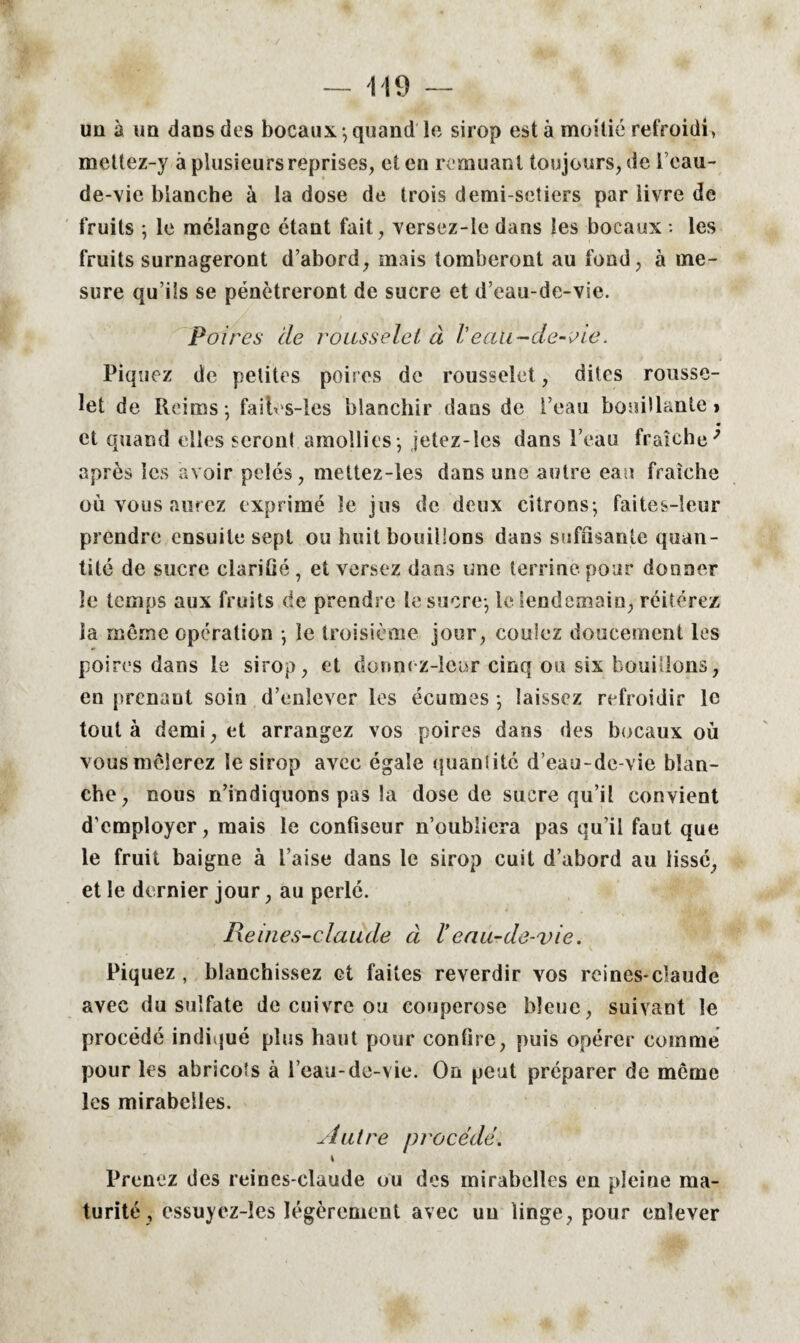 un à un dans des bocaux-, quand le sirop esta moitié refroidi, mettez-y à plusieurs reprises, et en remuant toujours, de i’cau- de-vie blanche à la dose de trois demi-setiers par livre de fruits ; le mélange étant fait, versez-le dans les bocaux : les fruits surnageront d’abord, mais tomberont au fond, à me¬ sure qu’ils se pénétreront de sucre et d’eau-de-vie. Poires cie rousselet à Veali-de-vie. Piquez de petites poires de rousselet, dites rousse¬ let de Reims; fait s-les blanchir dans de l’eau bouillante» • et quand elles seront amollies; jetez-les dans l’eau fraîche' après les avoir pelés, mettez-les dans une autre eau fraîche ou vous aurez exprimé le jus de deux citrons; faites-leur prendre ensuite sept ou huit bouillons dans suffisante quan¬ tité de sucre clarifié, et versez dans une terrine pour donner le temps aux fruits de prendre le sucre; le lendemain, réitérez la môme opération ; le troisième jour, coulez doucement les poires dans le sirop, et donnez-leur cinq ou six bouillons, en prenant soin d’enlever les écumes ; laissez refroidir le tout à demi, et arrangez vos poires dans des bocaux où vous mêlerez le sirop avec égale quantité d’eau-de-vie blan¬ che, nous n’indiquons pas la dose de sucre qu’il convient d’employer, mais le confiseur n’oubliera pas qu’il faut que le fruit baigne à l’aise dans le sirop cuit d’abord au lisse, et le dernier jour, au perlé. Reines-ciaude à Veau-de-vie. Piquez , blanchissez et faites reverdir vos reines-claude avec du sulfate de cuivre ou couperose bleue, suivant le procédé indiqué plus haut pour confire, puis opérer comme pour les abricots à l’eau-de-vie. On peut préparer de meme les mirabelles. Autre procédé. \ Prenez des reines-claude ou des mirabelles en pleine ma¬ turité , essuyez-îes légèrement avec uu linge, pour enlever