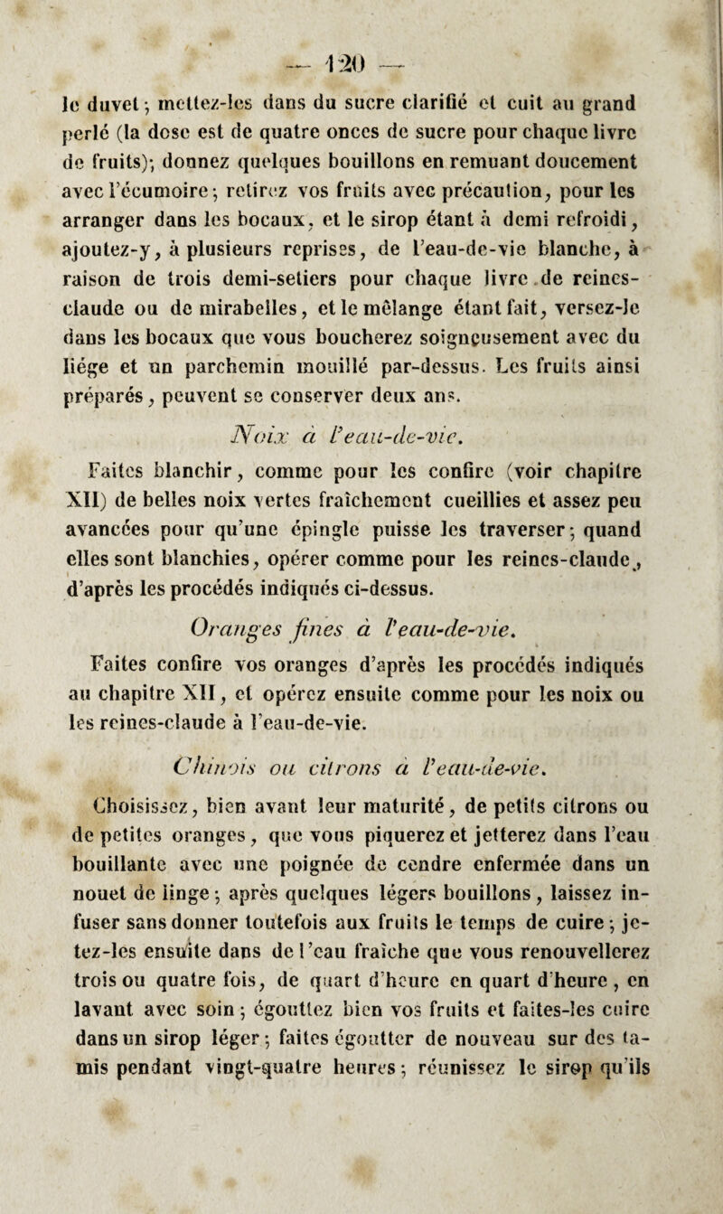 le duvet -, mettez-les dans du sucre clarifié et cuit au grand perlé (la dose est de quatre onces de sucre pour chaque livre de fruits); donnez quelques bouillons en remuant doucement avec l’écumoire ; retirez vos fruits avec précaution, pour les arranger dans les bocaux, et le sirop étant à demi refroidi, ajoutez-y, à plusieurs reprises, de l’eau-de-vie blanche, à raison de trois demi-setiers pour chaque livre de reincs- ciaude ou de mirabelles, et le mélange étant fait, versez-îe dans les bocaux que vous boucherez soigneusement avec du liège et un parchemin mouillé par-dessus. Les fruits ainsi préparés, peuvent se conserver deux ans. Noix a i}eau-de-vie. Faites blanchir, comme pour les confire (voir chapitre XII) de belles noix vertes fraîchement cueillies et assez peu avancées pour qu’une épingle puisse les traverser ; quand elles sont blanchies, opérer comme pour les reincs-claude , d’après les procédés indiqués ci-dessus. Oranges fines à Veau-de-vie. Faites confire vos oranges d’après les procédés indiqués au chapitre XII, et opérez ensuite comme pour les noix ou les reines-claude à Feau-de-vie. Chinois ou vitrons a /’eau-de-vie* Choisissez, bien avant leur maturité, de petits citrons ou de petites oranges , que vous piquerez et jetterez dans l’eau bouillante avec une poignée de cendre enfermée dans un nouet de iinge ; après quelques légers bouillons, laissez in¬ fuser sans donner toutefois aux fruits le temps de cuire ; jc- tez-les ensuite dans de l’eau fraîche que vous renouvellerez trois ou quatre fois, de quart d’heure on quart d’heure, en lavant avec soin ; égouttez bien vos fruits et faltes-îes cuire dans un sirop léger ; faites égoutter de nouveau sur des ta¬ mis pendant vingt-quatre heures ; réunissez le sirop qu’ils