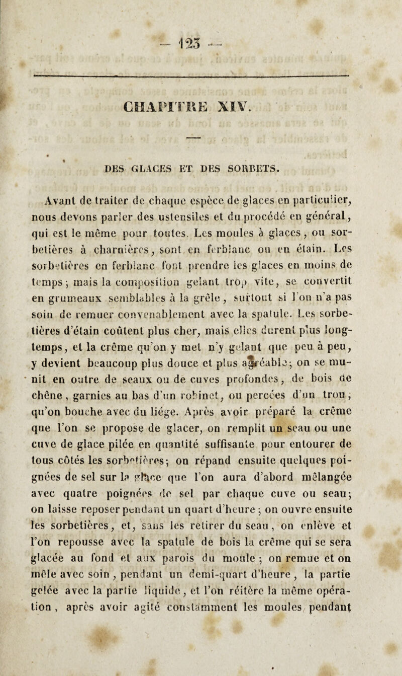 CHAPITRE XIV. DES GLACES ET DES SORBETS. Avant de traiter de chaque espèce de glaces en particulier, nous devons parler des ustensiles et du procédé en général, qui est le même pour toutes. Les moules à glaces, ou sor¬ betières à charnières, sont en ferbiaoc ou en étain. Les sorbetières en ferbianc font prendre les glaces en moins de temps ; mais la composition gelant trop vite, se convertit en grumeaux semblables à la grêle, surtout si 1 on n'a pas soin de remuer convenablement avec la spatule. Les sorbe¬ tières d’étain coûtent plus cher, mais elles durent plus long¬ temps, et la crème qu’on y met n’y gelant que peu à peu, y devient beaucoup plus douce et plus afréable; on se mu- ■ nit en outre de seaux ou de cuves profondes, de bois de chêne , garnies au bas d’un robinet, ou percées d’un trou , qu’on bouche avec du liège. Après avoir préparé la crème que l’on se propose de glacer, on remplit un seau ou une cuve de glace pilée en quantité suffisante pour entourer de tous côtés les sorbetières ; on répand ensuite quelques poi¬ gnées de sel sur la pdtme que l’on aura d’abord mélangée avec quatre poignées de sel par chaque cuve ou seau; on laisse reposer pendant un quart d’heure ; on ouvre ensuite les sorbetières, et, sans les retirer du seau, on enlève et l’on repousse avec la spatule de bois la crème qui se sera glacée au fond et aux parois du moule ; on remue et on mêle avec soin , pendant un demi-quart d’heure , la partie gelée avec la partie liquide, et l’on réitère la même opéra¬ tion , après avoir agité constamment les moules pendant