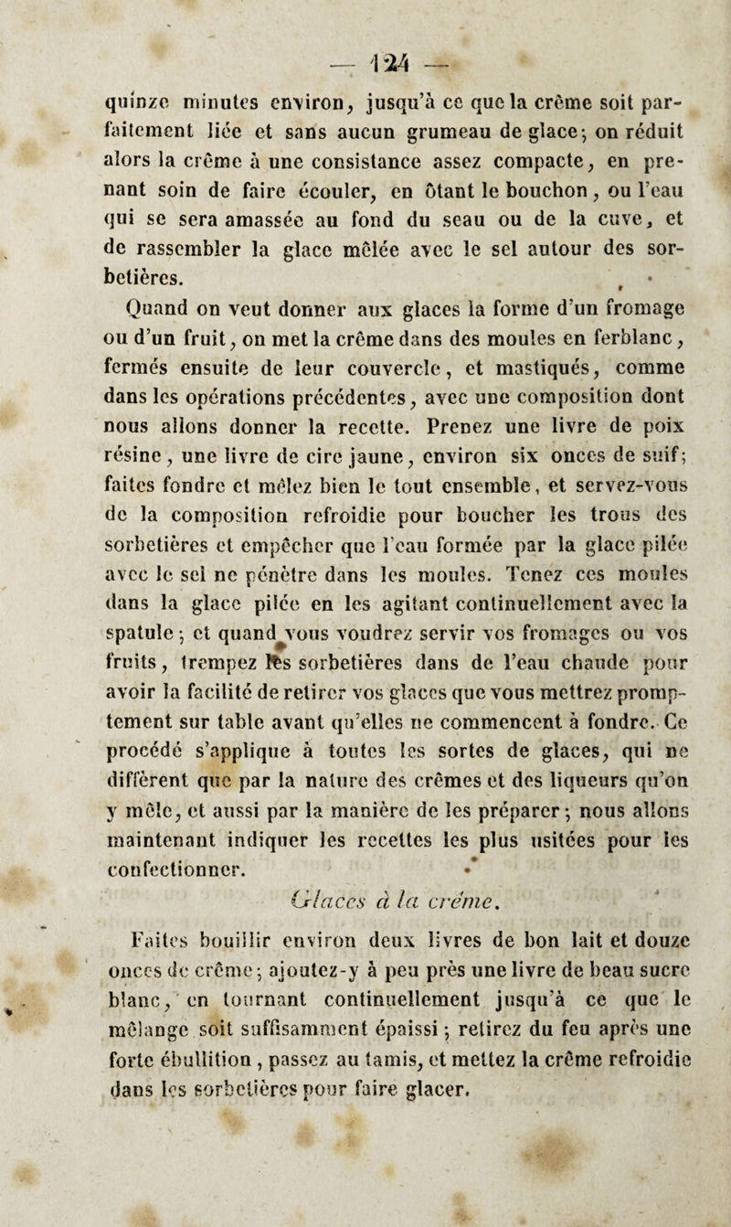quinze minutes environ, jusqu’à ce quota crème soit par¬ faitement liée et sans aucun grumeau de glace -, on réduit alors la crème à une consistance assez compacte, en pre¬ nant soin de faire écouler, en ôtant le bouchon, ou l’eau qui se sera amassée au fond du seau ou de la cuve, et de rassembler la glace mêlée avec le sel autour des sor¬ betières. f • Quand on veut donner aux glaces la forme d’un fromage ou d’un fruit, on met la crème dans des moules en ferblanc, fermés ensuite de leur couvercle, et mastiqués, comme dans les opérations précédentes, avec une composition dont nous allons donner la recette. Prenez une livre de poix résine , une livre de cire jaune, environ six onces de suif; faites fondre et mêlez bien le tout ensemble, et servez-vous de la composition refroidie pour boucher les trous des sorbetières et empêcher que l’eau formée par la glace pilée avec le sei ne pénètre dans les moules. Tenez ces moules dans la glace pilée en les agitant continuellement avec la spatule -, et quand^vous voudrez servir vos fromages ou vos fruits, trempez fès sorbetières dans de l’eau chaude pour avoir la facilité de retirer vos glaces que vous mettrez promp¬ tement sur table avant qu’elles ne commencent à fondre. Ce procédé s’applique à toutes les sortes de glaces, qui ne diffèrent que par la nature des crèmes et des liqueurs qu’on y môle, et aussi par la manière de les préparer-, nous allons maintenant indiquer les recettes les plus usitées pour ies confectionner. (Jrlaces à la crème. Faites bouillir environ deux livres de bon lait et douze onces de crème -, ajoutez-y à peu près une livre de beau sucre blanc, en tournant continuellement jusqu’à ce que le mélange soit suffisamment épaissi -, retirez du feu après une forte ébullition , passez au tamis, et mettez la crème refroidie dans les sorbetières pour faire glacer.