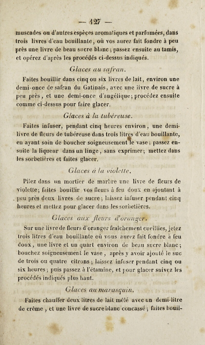 muscades ou d’autres espèces aromatiques et parfumées, dans trois livres d’eau bouillante, où vos aurez fait fondre à peu près une livre de beau sucre blanc ; passez ensuite au tamis, et opérez d’après les procédés ci-dessus indiqués. Glaces au safran. Faites bouillir dans cinq ou six livres de lait, environ une demi-once de safran du Gatinais, avec une iivre de sucre à peu près, et une demi-once d’angélique -, procédez ensuite comme ci-dessus pour faire glacer. Glaces à la tubéreuse. Faites infuser, pendant cinq heures environ, une demi- livre de fleurs de tubéreuse dans trois litres d’eau bouillante, en ayant soin de boucher soigneusement*îe vase ; passez en¬ suite la liqueur dans un linge, sans exprimer-, mettez dans les sorbetières et faites glacer. Glaces à la violette. Pilez dans un mortier de marbre une livre de (leurs de violette-, faites bouillir vos fleurs à feu doux en ajoutant à . peu près deux livres de sucre -, laissez infuser pendant cinq heures et mettez pour glacer dans les sorbetières. Glaces aux fleurs d’oranger. Sur une livre de fleurs d’oranger fraîchement cueillies, jetez trois litres d’eau bouillante où vous aurez fait fondre à feu doux, une livre et un quart environ de beau sucre blanc-, bouchez soigneusement le vase , après y avoir ajouté le suc de trois ou quatre citrons -, laissez infuser pendant cinq ou six heures -, puis passez à l’étamine, et pour glacer suivez les procédés indiqués plus haut. Glaces au marasquin. Faites chauffer deux litres de lait mêlé avec un demi-litre de crème , et une livre de sucre blanc concassé -, faites houii-