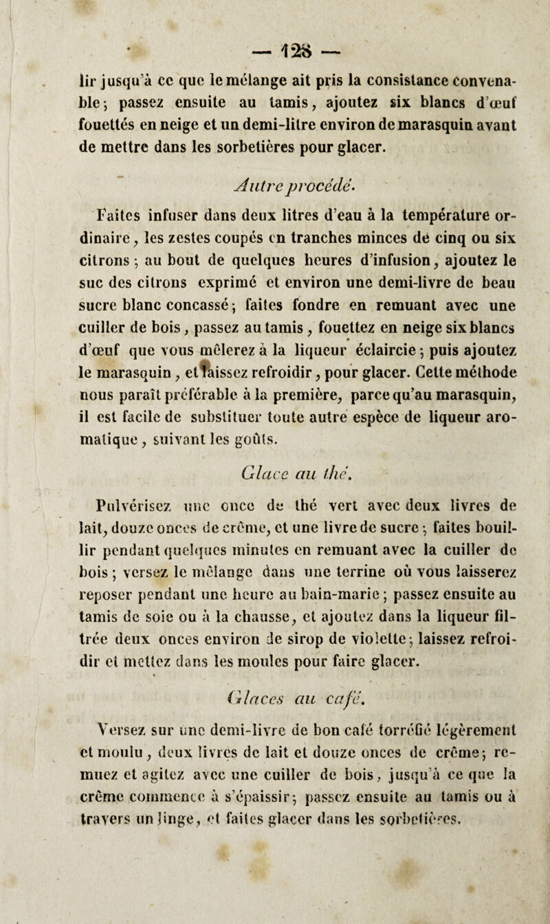 1-2S — lir jusqu’à cc que le mélange ait pris la consistance convena¬ ble; passez ensuite au tamis, ajoutez six blancs d’œuf fouettés en neige et un demi-litre environ de marasquin avant de mettre dans les sorbetières pour glacer. Autre procédé - Faites infuser dans deux litres d’eau à la température or¬ dinaire , les zestes coupés en tranches minces dé cinq ou six citrons; au bout de quelques heures d’infusion, ajoutez le suc des citrons exprime et environ une demi-livre de beau sucre blanc concassé ; faites fondre en remuant avec une cuiller de bois, passez au tamis , fouettez en neige six blancs 9 d’œuf que vous mêlerez à la liqueur éclaircie ; puis ajoutez le marasquin , et laissez refroidir, pour glacer. Cette méthode nous paraît préférable à la première, parce qu’au marasquin, il est facile de substituer toute autre espèce de liqueur aro¬ matique , suivant les goûts. Glace au thé. Pulvérisez une once de thé vert avec deux livres de lait, douze onces de crème, et une livre de sucre ; faites bouil¬ lir pendant quelques minutes en remuant avec la cuiller de bois ; versez le mélange dans une terrine où vous laisserez reposer pendant une heure au bain-marie ; passez ensuite au tamis de soie ou à la chausse, et ajoutez dans la liqueur fil¬ trée deux onces environ de sirop de violette ; laissez refroi¬ dir et mettez dans les moules pour faire glacer. G laces au café. Versez sur une demi-livre de bon café torréfié légèrement et moulu , deux livres de lait et douze onces de crème; re¬ muez et agitez avec une cuiller de bois, jusqu’à ce que la crème commence à s’épaissir; passez ensuite au tamis ou à travers un linge, et faites glacer dans les sorbetières.