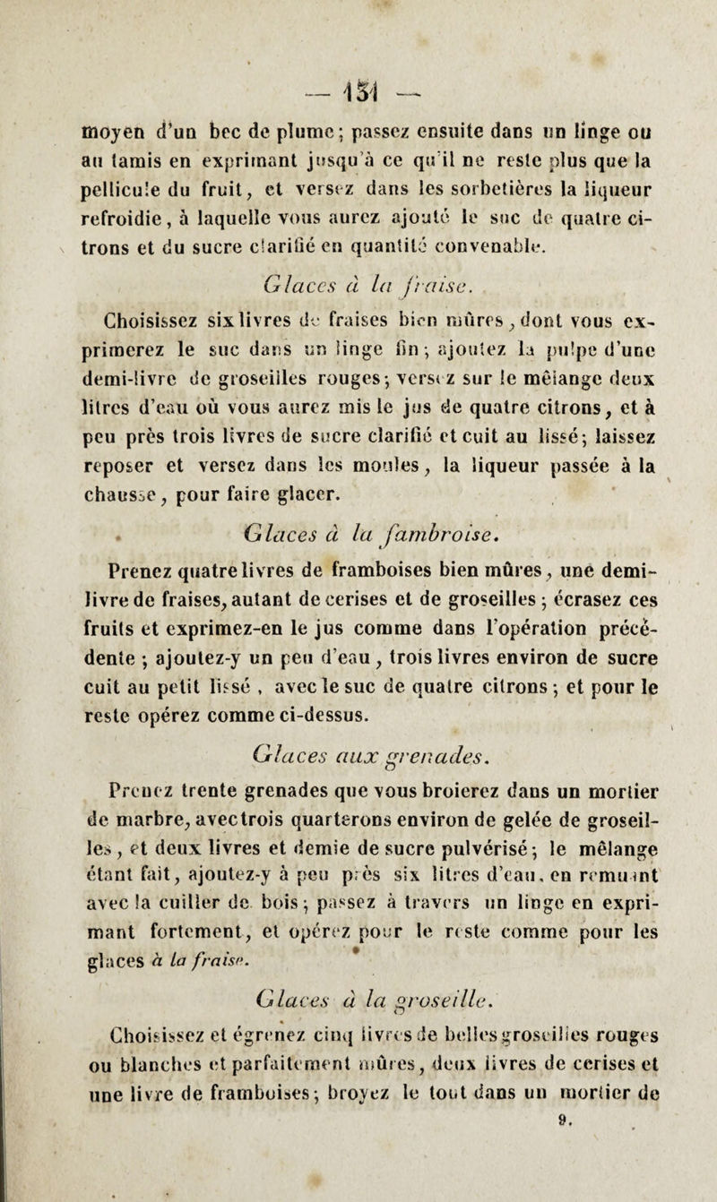 moyen d’un bec de plume; passez ensuite dans un linge ou au tamis en exprimant jusqu’à ce qu il ne reste plus que la pellicule du fruit, et versez dans les sorbetières la liqueur refroidie, à laquelle vous aurez ajouté le suc de quatre ci¬ trons et du sucre clarifié en quantité convenable. Glaces à la fraise. Choisissez six livres de fraises bien mûres, dont vous ex¬ primerez le suc dans un linge lin ; ajoutez la pulpe d’une demi-livre de groseilles rouges; versez sur le mélange deux litres d’eau où vous aurez mis le jus de quatre citrons, et à peu près trois livres de sucre clarifié et cuit au lissé; laissez reposer et versez dans les moules, la liqueur passée à la chausse, pour faire glacer. Glaces à la fambroise. Prenez quatre livres de framboises bien mûres , une demi- livre de fraises, autant de cerises et de groseilles; écrasez ces fruits et exprimez-en le jus comme dans l’opération précé¬ dente ; ajoutez-y un peu d’eau, trois livres environ de sucre cuit au petit lissé , avec le suc de quatre citrons ; et pour le reste opérez comme ci-dessus. Glaces aux grenades. Prenez trente grenades que vous broierez dans un mortier de marbre, avec trois quarterons environ de gelée de groseil¬ les , et deux livres et demie de sucre pulvérisé ; le mélange étant fait, ajoutez-y à peu près six litres d’eau, en remuait avec !a cuiller de bois; passez à travers un linge en expri¬ mant fortement, et opérez pour le reste comme pour les glaces à La fraise. Glaces à la groseille. Choisissez et égrenez cinq livres de belles groseilles rouges ou blanches et parfaitement mûres, deux livres de cerises et une livre de framboises; broyez le tout dans un mortier de