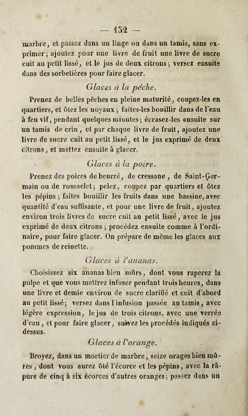 marbre, et passez dans un linge ou dans un tamis, sans ex¬ primer-, ajoutez pour une iivre de fruit une livre de sucre cuit au petit lissé, et le jus de deux citrons; versez ensuite dans des sorbetières pour faire glacer. Glaces à la pêche. Prenez de belles péchés en pleine maturité, coupez-les en quartiers, et ôtez les noyaux ; faitcs-les bouillir dans de l’eau à feu vif, pendant quelques minutes; écrasez-les ensuite sur un tamis de crin , et par chaque livre de fruit, ajoutez une livre de sucre cuit au petit lissé, et le jus exprimé de deux citrons, et mettez ensuite à glacer. Glaces à la poire. Prenez des poires de beurré, de cressane , de Saint-Çer- main ou de rousselet; pelez, coupez par quartiers et Otez les pépins ; faites bouiilir les fruits dans une bassine, avec quantité d’eau suffisante, et pour une livre de fruit, ajoutez environ trois livres de sucre cuit au petit lissé, avec le jus exprimé de deux citrons ; procédez ensuite comme à l’ordi¬ naire, pour faire glacer. On prépare de même les glaces aux pommes de reinette. Glaces cl i ananas. Choisissez six ananas bien mûrs, dont vous râperez la pulpe et que vous mettrez infuser pendant trois heures, dans une livre et demie environ de sucre clarifié et cuit d’abord au petit lissé; versez dans l infusion passée au tamis, avec légère expression, le jus de trois citrons, avec une verrée d’eau, et pour faire glacer, suivez les procédés indiqués ci- dessus. Glaces à Vorange. Broyez, dans un mortier de marbre, seize orages bien mû¬ res , dont vous aurez ôté l’écorce et les pépins, avec la râ- pure de cinq à six écorces d’autres oranges; passez dans uu