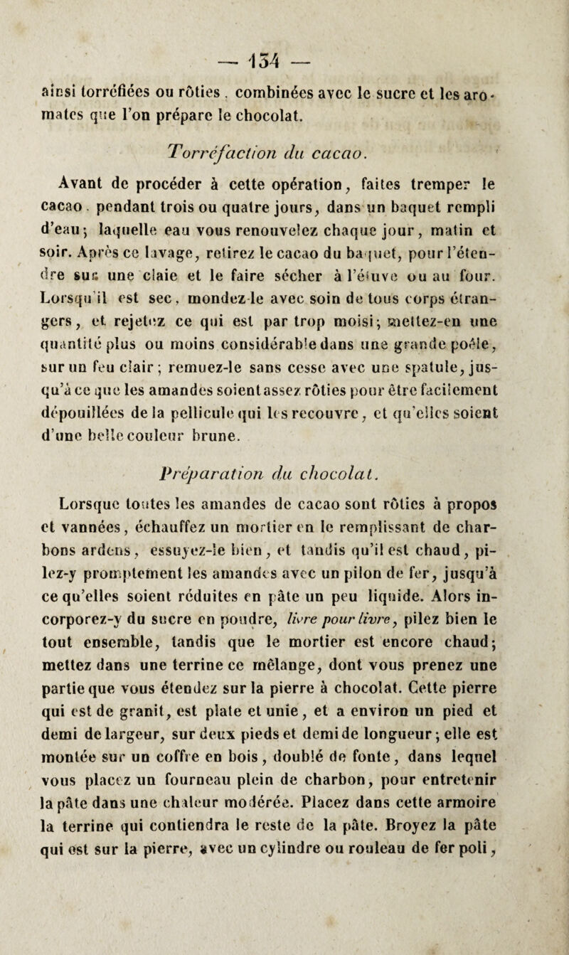 — 154 — aicsi torréfiées ou rôties . combinées avec le sucre et les aro¬ mates que l’on prépare le chocolat. Torréfaction du cacao. Ayant de procéder à cette opération, faites tremper le cacao pendant trois ou quatre jours, dans un baquet rempli d’eau-, laquelle eau vous renouvelez chaque jour , matin et soir. Après ce lavage, retirez le cacao du baquet, pour l’éten¬ dre sur; une claie et le faire sécher à l’étuve ou au four. Lorsqu'il est sec, mondez le avec soin de tous corps étran¬ gers, et rejetez ce qui est par trop moisi ; mettez-en une quantité plus ou moins considérable dans une grande poêle, sur un feu clair; remuez-le sans cesse avec une spatule, jus¬ qu’à ce que les amandes soient assez rôties pour être facilement dépouillées delà pellicule qui les recouvre, et quelles soient d’une belle couleur brune. Préparation du chocolat. Lorsque toutes les amandes de cacao sont rôties à propos et vannées, échauffez un mortier en le remplissant de char¬ bons ardens, essuyez-Ie bien, et tandis qu’il est chaud, pi¬ lez-y promptement les amandes avec un pilon de fer, jusqu’à ce qu’elles soient réduites en pâte un peu liquide. Alors in- corporez-y du sucre en poudre, 1ère pour livre, pilez bien le tout ensemble, tandis que le mortier est encore chaud; mettez dans une terrine ce mélange, dont vous prenez une partie que vous étendez sur la pierre à chocolat. Cette pierre qui est de granit, est plate et unie, et a environ un pied et demi de largeur, sur deux pieds et demi de longueur ; elle est montée sur un coffre en bois, doublé de fonte, dans lequel vous placez un fourneau plein de charbon, pour entretenir la pâte dans une chaleur modérée. Placez dans cette armoire la terrine qui contiendra le reste de la pâte. Broyez la pâte qui est sur la pierre, avec un cylindre ou rouleau de fer poli,