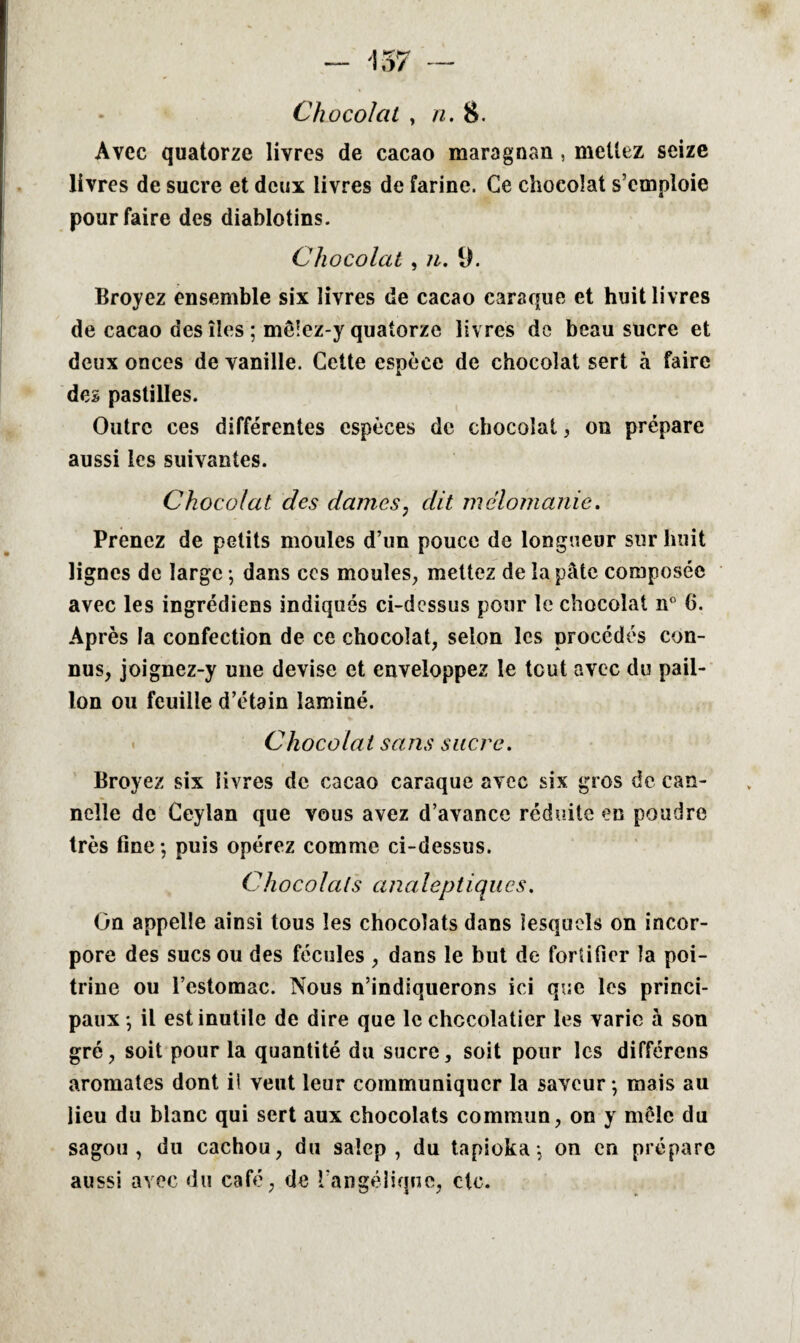 Chocolat , n. 8. Avec quatorze livres de cacao maragnan , mettez seize livres de sucre et deux livres de farine. Ce chocolat s’emploie pour faire des diablotins. Chocolat , 7i. 9. Broyez ensemble six livres de cacao caraque et huit livres de cacao des îles ; mê!ez-y quatorze livres de beau sucre et deux onces de vanille. Cette espèce de chocolat sert à faire des pastilles. Outre ces différentes espèces de chocolat, on prépare aussi les suivantes. Chocolat des dames, dit mélomanie. Prenez de petits moules d’un pouce de longueur sur huit lignes de large -, dans ccs moules, mettez de la pâte composée avec les ingrédiens indiqués ci-dcssus pour le chocolat n° 6. Après la confection de ce chocolat, selon les procédés con¬ nus, joignez-y une devise et enveloppez le tout avec du pail¬ lon ou feuille d’étain laminé. Chocolat sans sucre. Broyez six livres de cacao caraque avec six gros de can¬ nelle de Ceylan que vous avez d’avance réduite en poudre très fine ; puis opérez comme ci-dessus. Chocolats analeptiques. On appelle ainsi tous les chocolats dans lesquels on incor¬ pore des sucs ou des fécules , dans le but de fortifier la poi¬ trine ou l’estomac. Nous n’indiquerons ici que les princi¬ paux -, il est inutile de dire que le chocolatier les varie à son gré, soit pour la quantité du sucre, soit pour les différons aromates dont il veut leur communiquer la saveur -, mais au lieu du blanc qui sert aux chocolats commun, on y mêle du sagou, du cachou, du saîep , du tapioka-, on en prépare aussi avec du café, de l'angélique, etc.