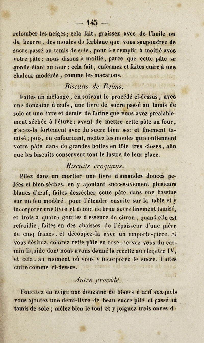 — 145 — retomber les neiges ; cela fait, graissez avec de l’huile oü du beurre, des moules de ferblanc que vous saupoudrez de sucre passé au tamis de soie, pour les remplir à moitié avec votre pâte; nous disons à moitié, parce que cette pâte se gonfle étant au four ; cela fait, enfermez et faites cuire à une chaleur modérée , comme les macarons. Biscuits de Reims. Faites un mélange, en suivant le procédé ci-dessus, avec une douzaine d’œufs , une livre de sucre passé au tamis de soie et une livre et demie de farine que vous avez préalable¬ ment séchée à l’étuve ; avant de mettre cette pâte au four, g acez-la fortement avec du sucre bien sec et finement ta¬ misé ; puis, en enfournant, mettez les moules qui contiennent votre pâte dans de grandes boites en tôle très closes, afin que les biscuits conservent tout le lustre de leur glace. Biscuits croqua ns. Pilez dans un mortier une livre d’amandes douces pe¬ lées et bien sèches, en y ajoutant successivement plusieurs blancs d’œuf; faites dessécher cette pâte dans une bassine sur un feu modéré , pour l’étendre ensuite sur la table et y incorporer une iivie et demie de beau sucre finement tamisé, et trois à quatre gouttes d’essence de citron ; quand elle est refroidie, faites-en des abaisses de l’épaisseur d’une pièce de cinq francs, et découpez-la avec un emporte-pièce. Si vous désirez, colorez cette pâte en rose , servez-vous du car¬ min liquide dont nous avons donné la recette au chapitre IV, et cela, au moment où vous y incorporez le sucre. Faites cuire comme ci-dessus. filtre procédé. Fouettez en neige une douzaine de blancs d’œuf auxquels vous ajoutez une demi-livre de beau sucre pilé et passé au tamis de soie ; mêlez bien le tout et y joignez trois onces d