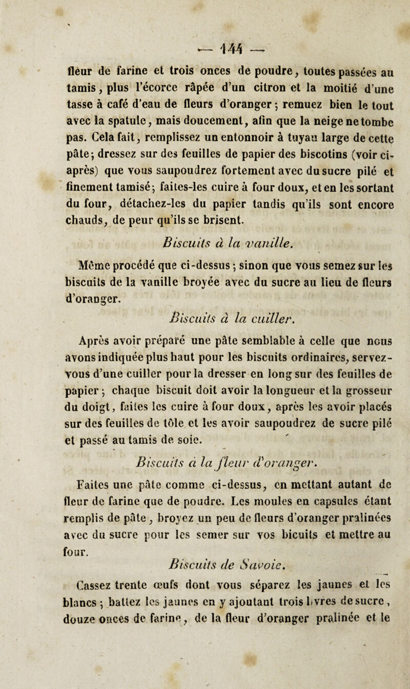 fleur de farine et trois onces de poudre, toutes passées au tamis, plus l’écorce râpée d’un citron et la moitié d’une tasse à café d’eau de fleurs d’oranger ; remuez bien le tout avec la spatule, mais doucement, afin que la neige ne tombe pas. Cela fait, remplissez un entonnoir à tuyau large de cette pâte; dressez sur des feuilles de papier des biscotins (voir ci- après) que vous saupoudrez fortement avec du sucre pilé et finement tamisé ; faites-les cuire à four doux, et en les sortant du four, détachez-les du papier tandis qu’ils sont encore chauds, de peur qu’ils se brisent. Biscuits à la vanille. Même procédé que ci-dessus ; sinon que vous semez sur les biscuits de la vanille broyée avec du sucre au lieu de fleurs d’oranger. Biscuits à la cuiller. Après avoir préparé une pâte semblable à celle que nous avons indiquée plus haut pour les biscuits ordinaires, servez- vous d’une cuiller pour la dresser en long sur des feuilles de papier ; chaque biscuit doit avoir la longueur et la grosseur du doigt, faites les cuire à four doux, après les avoir placés sur des feuilles de tôle et les avoir saupoudrez de sucre pilé et passé au tamis de soie. Biscuits a la fleur (Voranger. Faites une pâte comme ci-dessus, en mettant autant de fleur de farine que de poudre. Les moules en capsules étant remplis de pâte , broyez un peu de fleurs d’oranger pralinées avec du sucre pour les semer sur vos bicuits et mettre au four. Biscuits de Savoie. Cassez trente œufs dont vous séparez les jaunes et les blancs ; battez les jaunes en y ajoutant trois Ivres de sucre , douze onces de farine, de la fleur d’oranger pralinée et le