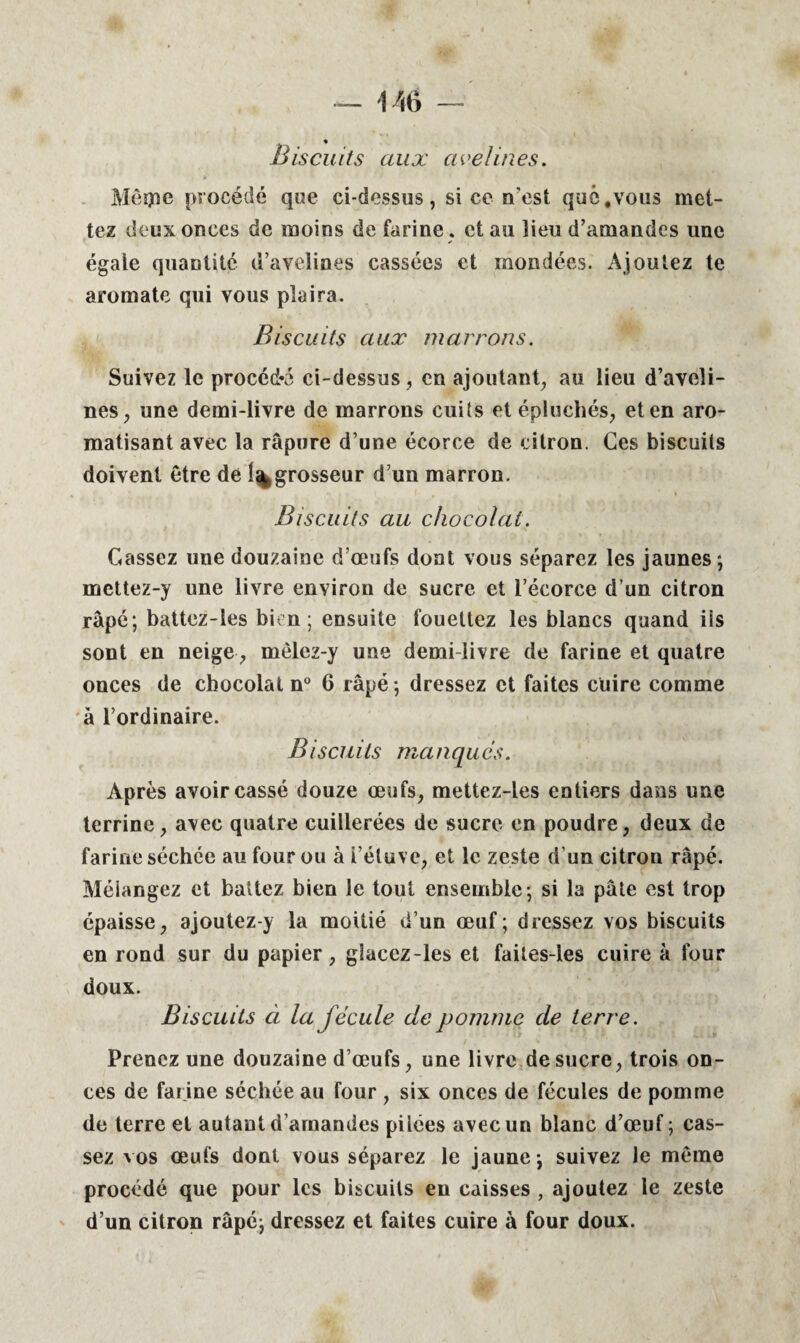 Biscuits aux avelines. Mégie procédé qoe ci-dessus, si ce n’est que .vous met¬ tez deux onces de moins de farine , et au îieu d’amandes une égaie quantité d’avelines cassées et mondées. Ajoutez te aromate qui vous plaira. Biscuits aux marrons. Suivez le procédé ci-dessus, en ajoutant, au lieu d’aveli¬ nes, une demi-livre de marrons cuits et épluchés, et en aro¬ matisant avec la râpure d’une écorce de citron. Ces biscuits doivent être de 1%grosseur d’un marron. Biscuits au chocolat. Cassez une douzaine d’œufs dont vous séparez les jaunes; mettez-y une livre environ de sucre et l’écorce d’un citron râpé; battez-les bien; ensuite fouettez les blancs quand iis sont en neige, mèlez-y une demi-livre de farine et quatre onces de chocolat n° 6 râpé ; dressez et faites cuire comme à l’ordinaire. Biscuits manques. Après avoir cassé douze œufs, mettez-les entiers dans une terrine, avec quatre cuillerées de sucre en poudre, deux de farine séchce au four ou à i’éluve, et le zeste d’un citron râpé. Mélangez et battez bien le tout ensemble; si la pâte est trop épaisse, ajoutez-y la moitié d’un œuf; dressez vos biscuits en rond sur du papier, glacez-les et faites-les cuire à four doux. Biscuits à la fécule de pomme de terre. Prenez une douzaine d’œufs, une livre de sucre, trois on¬ ces de farine séchée au four , six onces de fécules de pomme de terre et autant d’amandes pilces avec un blanc d’œuf ; cas¬ sez vos œufs dont vous séparez le jaune ; suivez le même procédé que pour les biscuits eu caisses , ajoutez le zeste d’un citron râpé; dressez et faites cuire à four doux.