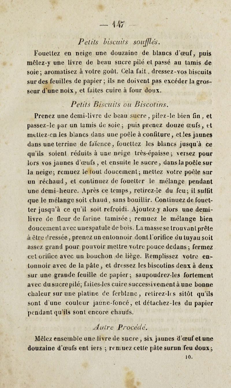 14 7 Petits biscuits soufflés. Fouettez en neige une douzaine de blancs d’œuf, puis mêlez-y une livre de beau sucre pilé et passé au tamis de soie; aromatisez à votre goût. Cela fait, dressez-vos biscuits sur des feuilles de papier ; ils ne doivent pas excéder la gros¬ seur d’une noix, et faites cuire à four doux. Petits Biscuits ou Biscotins. Prenez une demi-livre de beau sucre, pilez-le bien fin, et passez-lc par un tamis de soie; puis prenez douze œufs, et mettez-cn ies blancs dans une poêle à confiture, et les jaunes dans une terrine de faïence, fouettez les blancs jusqu’à ce qu’ils soient réduits à une neige très-épaisse; versez pour lors vos jaunes d’œufs, et ensuite le sucre, dans la poêle sur la neige; remuez le tout doucement; mettez votre poêle sur un réchaud, et continuez de fouetter le mélange pendant une demi-heure. Après ce temps, retircz-le du feu; il suffit que le mélange soit chaud, sans bouillir. Continuez de fouet¬ ter jusqu’à ce qu’il soit refroidi. Ajoutez y alors une demi- livre de fleur de farine tamisée ; remuez le mélange bien doucement avec une spatule de bois. La masse se trouvant prête à être dressée, prenez un entonnoir dont l’orifice du tuyau soit assez grand pour pouvoir mettre votre pouce dedans ; fermez cet orifice avec un bouchon de liège. Remplissez votre en¬ tonnoir avec de la pâte, et dressez les biscotins deux à deux sur une grande feuille de papier ; saupoudre/les fortement avec du sucre pilé; faites-les cuire successivement à une bonne chaleur sur une platine de ferblanc, relirez-les sitôt qu’ils sont d une couleur jaune-foncé, et détacbez-les du papier pendant qu’ils sont encore chauds. Au ire Procédé. Mêlez ensemble une livre de sucre, six jaunes d’œuf et une douzaine d’œufs ent iers ; remuez celle pâte surun feu doux ; 10.