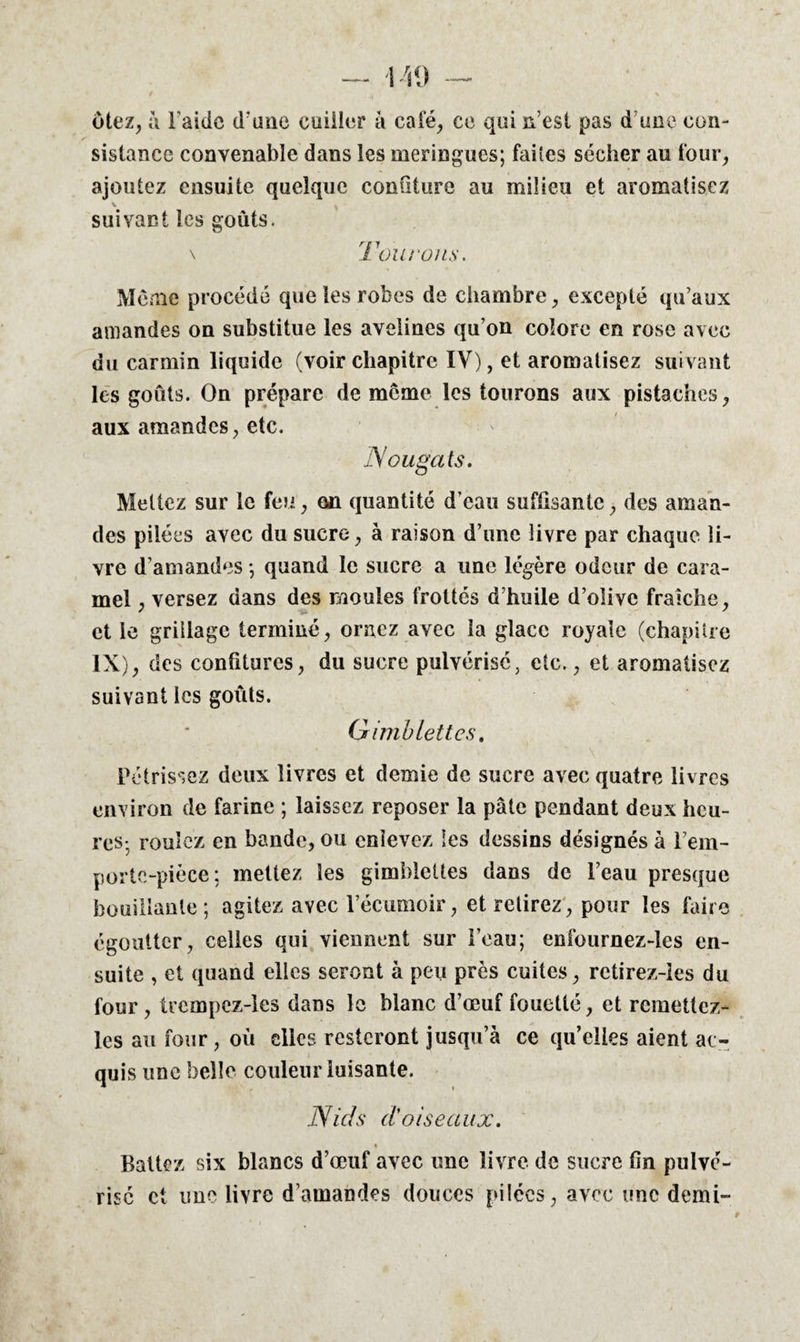 ôtez, à l aide d’une cuiller à calé, ce qui n’est pas d une con¬ sistance convenable dans les meringues; faiîes sécher au four, ajoutez ensuite quelque confiture au milieu et aromatisez suivant les goûts. \ Tour uns. Meme procédé que les robes de chambre, excepté qu’aux amandes on substitue les avelines qu’on colore en rose avec du carmin liquide (voir chapitre IV), et aromatisez suivant les goûts. On prépare de meme les tourons aux pistaches, aux amandes, etc. Nougats. Mettez sur le feu, on quantité d’eau suffisante, des aman¬ des pilées avec du sucre, à raison d’une livre par chaque li¬ vre d’amandes ; quand le sucre a une légère odeur de cara¬ mel , versez dans des moules frottés d’huile d’olive fraîche, et le grillage terminé, ornez avec la glace royale (chapitre IX), des confitures, du sucre pulvérisé, etc., et aromatisez suivant les goûts. G imblettes. Pétrissez deux livres et demie de sucre avec quatre livres environ de farine ; laissez reposer la pâte pendant deux heu¬ res-, roulez en bande, ou enlevez les dessins désignés à l’em- portc-pièce: mettez les gimhlettes dans de l’eau presque bouillante; agitez avec l’écumoir, et retirez, pour les faire égoutter, celles qui viennent sur l’eau; enfournez-les en¬ suite , et quand elles seront à peu près cuites, rctirez-les du four, trcmpez-les dans le blanc d’œuf fouetté, et rcmettez- les au four, où elles resteront jusqu’à ce quelles aient ac¬ quis une belle couleur luisante. Nids d'oiseaux. % Battez six blancs d’œuf avec une livre de sucre fin pulvé¬ rise et une livre d’amandes douces pilées, avec une demi-