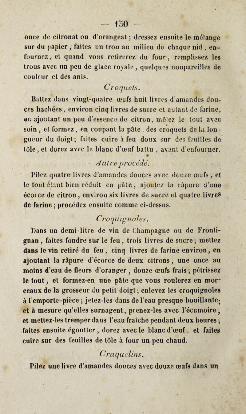 once do citronat ou d’orangeat ; dressez ensuite le mélange sur du papier, faites un trou au milieu de chaque nid , en¬ fournez, et quand vous retirerez du four, remplissez les trous avec un peu de glace royale, quelques nonpareüles de couleur et des anis. Croquets. Battez dans vingt-quatre œufs huit livres d’amandes dou¬ ces hachées , environ cinq livres de sucre et autant de farine, er; ajoutant un peu d’essence de citron, mèiez le tout avec • , soin , et formez, en coupant la pâte , des croquets de la lon¬ gueur du doigt; faites cuire à feu doux sur des feuilles de tôle, et dorez avec le blanc d’œuf battu , avant d’enfourner. Autre procédé. Pilez quatre livres d’amandes douces avec douze œufs, et le tout étant bien réduit en pâte, ajoutez la râpure d’une écorce de citron, environ six livres de sucre et quatre livres de farine ; procédez ensuite comme ci-dessus. Croquignoles. Dans un demi-litre de vin de Champagne ou de Fronti- gnan, faites fondre sur le feu, trois livres de sucre; mettez dans le via retiré du feu, cinq livres de farine environ, en ajoutant la râpure d’écorce de deux citrons, une once au moins d’eau de fleurs d’oranger , douze œufs frais ; pétrissez le tout, et formez-en une pâte que vous roulerez en mor~ ceaux de la grosseur du petit doigt ; enlevez les croquignoles à l'emporte-pièce ; jetez-les dans de l’eau presque bouillante* et à mesure qu elles surnagent, prenez-les avec l’écumoirey et mettez-ies tremper dans l’eau fraîche pendant deux heures ; faites ensuite égoutter, dorez avec le blanc d’œuf, et faites cuire sur des feuilles de tôle à four un peu chaud. Craquelins. Pilez une livre d’amandes douces avec douze œufs dans un