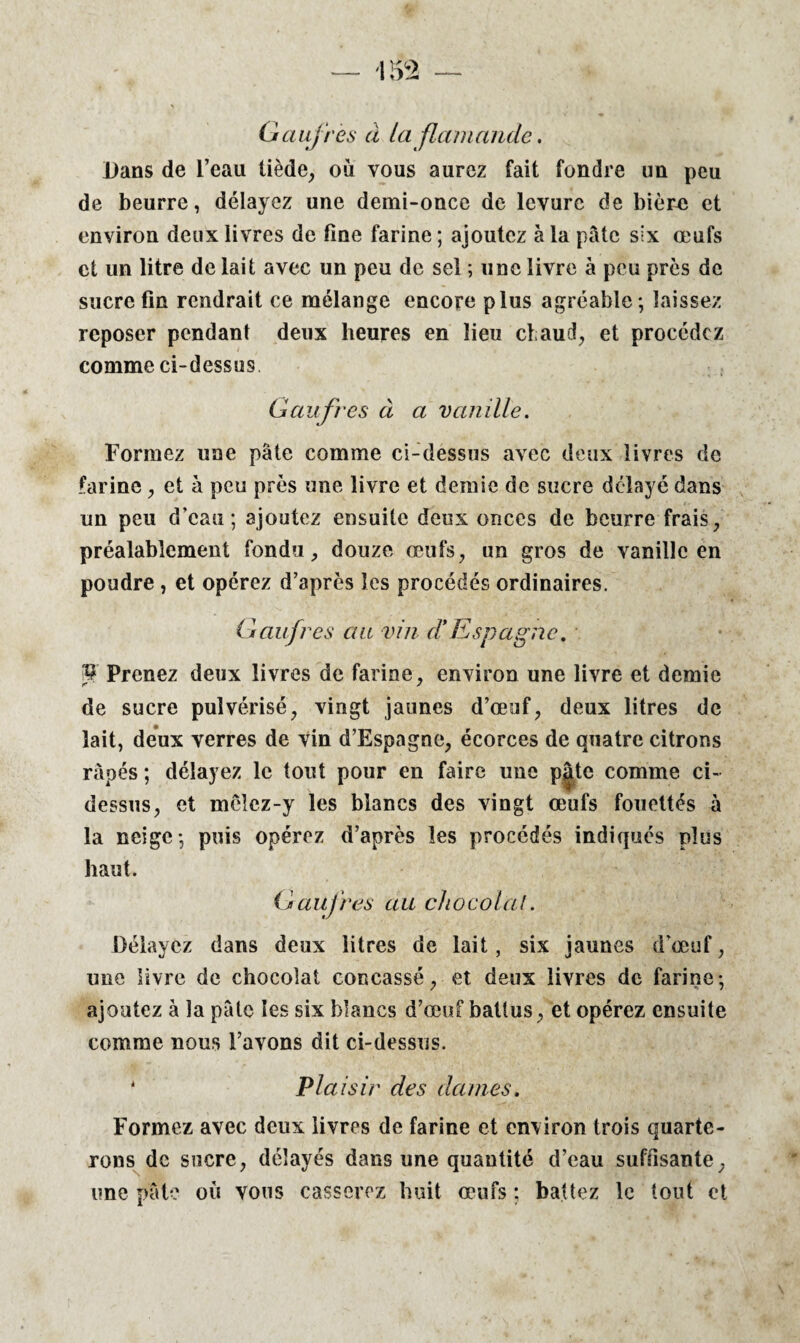 Gaufres à la flamande. Dans de l’eau tiède, où vous aurez fait fondre un peu de beurre, délayez une demi-once de levure de bière et environ deux livres de fine farine ; ajoutez à la pâte six œufs et un litre de lait avec un peu de sel ; une livre à peu près de sucre fin rendrait ce mélange encore plus agréable; laissez reposer pendant deux heures en lieu chaud, et procédez comme ci-dessus Gaufres à a vanille. Formez une pâte comme ci-dessus avec deux livres de farine, et à peu près une livre et demie de sucre délayé dans un peu d’eau; ajoutez ensuite deux onces de beurre frais, préalablement fondu, douze œufs, un gros de vanille en poudre, et opérez d’après les procédés ordinaires. Gaufres au vin d*Espagne. KF Prenez deux livres de farine, environ une livre et demie de sucre pulvérisé, vingt jaunes d’œuf, deux litres de lait, deux verres de vin d’Espagne, écorces de quatre citrons râpés ; délayez le tout pour en faire une pâte comme ci- dessus, et mêlez-y les blancs des vingt œufs fouettés à la neige; puis opérez d’après les procédés indiqués plus haut. Gaufres au chocolat. Délayez dans deux litres de lait, six jaunes d’œuf, une livre de chocolat concassé, et deux livres de farine; ajoutez à la pâte les six blancs d’œuf battus, et opérez ensuite comme nous l’avons dit ci-dessus. 1 Plaisir des dames. Formez avec deux livres de farine et environ trois quarte¬ rons de sucre, délayés dans une quantité d’eau suffisante, une pâte où vous casserez huit œufs ; battez le tout et