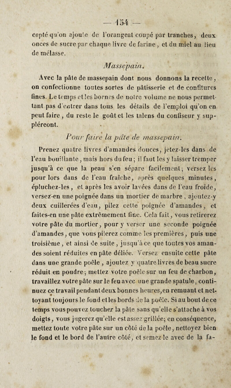 copte qu’on ajoute de l’orangeat coupé par tranches, deux onces de sucre par chaque livre de farine , et du miel au lieu de mélasse. Massepain. Avec la pâte de massepain dont nous donnons la recette, on confectionne toutes sortes de pâtisserie et de confitures fines. Le temps elles bornes de notre volume ne nous permet¬ tant pas d’entrer dans tous les détails de l’emploi qu’on en peut faire , du reste le goût et les taiens du confiseur y sup- pîéreont. Foui' fan e la pâte de massepain. Prenez quatre livres d’amandes douces, jetez-les dans de l’eau bouillante, mais hors du feu; il faut les y laisser tremper jusqu’à ce que la peau s’en sépare facilement; versez les pour lors dans de l’eau fraîche, après quelques minutes, épluchez-les , et après les avoir lavées dans de l’eau froide, versez-en une poignée dans un mortier de marbre , ajoutez-y deux cuillerées d’eau, pilez cette poignée d’amandes, et faites-en une pâte extrêmement fine. Cela fait, vous retirerez votre pâte du mortier, pour y verser une seconde poignée d’amandes, que vous pilerez comme les premières, puis une troisième, et ainsi de suite, jusqu’à ce que toutes vos aman¬ des soient réduites en pâte déliée. Versez ensuite cette pâte dans une grande poêle , ajoutez y quatre livres de beau sucre réduit en poudre; mettez votre poêle sur un feu de charbon, travaillez votre pâte sur le fea avec une grande spatule, conti¬ nuez ce travail pendant deux bonnes heures,en remuant et net¬ toyant toujours le fond etles bords de la poêle. Si au bout de ce temps vous pouvez toucher la pâte sans qu’elle s’attache à vos doigts, vous jugerez qu’elle est assez grillée; en conséquence, mettez toute votre pâte sur un côté delà poêle, nettoyez bien le fond et le bord de l’autre côté, et semez îc avec de la la-