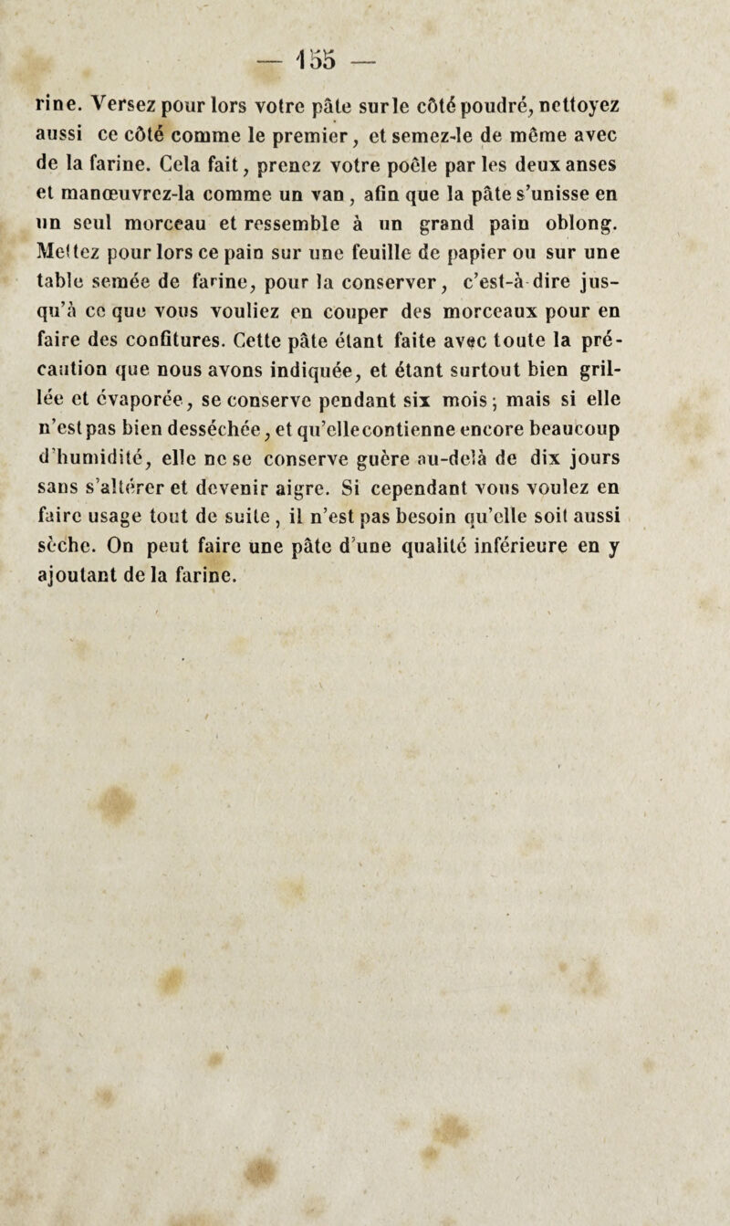 rine. Versez pour lors votre pâte surle côté poudré, nettoyez aussi ce côté comme le premier, et semez-le de même avec de la farine. Cela fait, prenez votre poêle par les deux anses et manœuvrcz-la comme un van , afin que la pâte s’unisse en un seul morceau et ressemble à un grand pain oblong. Mettez pour lors ce pain sur une feuille de papier ou sur une table semée de farine, pour la conserver, c’est-à dire jus¬ qu’à ce que vous vouliez en couper des morceaux pour en faire des confitures. Cette pâte étant faite avec toute la pré¬ caution que nous avons indiquée, et étant surtout bien gril¬ lée et évaporée, se conserve pendant six mois; mais si elle n’est pas bien desséchée, et qu’ellecontienne encore beaucoup d’humidité, elle ne se conserve guère au-delà de dix jours sans s’altérer et devenir aigre. Si cependant vous voulez en faire usage tout de suite , il n’est pas besoin qu’elle soit aussi sèche. On peut faire une pâte d une qualité inférieure en y ajoutant de la farine.