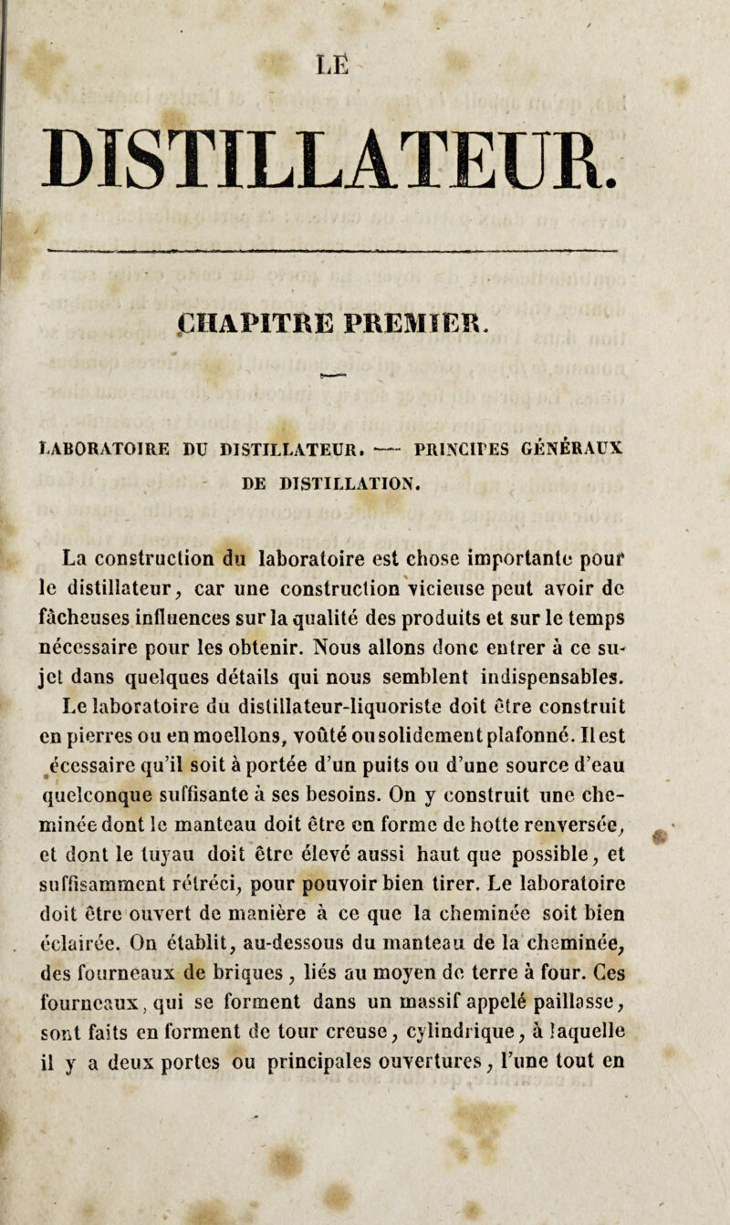 DISTILLATEUR. CHAPITRE PREMIER. LABORATOIRE DU DISTILLATEUR.-PRINCIPES GÉNÉRAUX DE DISTILLATION. \ La construction du laboratoire est chose importante pouf le distillateur ^ car une construction vicieuse peut avoir de fâcheuses influences sur la qualité des produits et sur le temps nécessaire pour les obtenir. Nous allons donc entrer à ce su¬ jet dans quelques détails qui nous semblent indispensables. Le laboratoire du distillateur-liquoriste doit être construit en pierres ou en moellons, voûté ou solidement plafonné. Il est écessaire qu’il soit à portée d’un puits ou d’une source d’eau quelconque suffisante à ses besoins. On y construit une che¬ minée dont le manteau doit être en forme de hotte renversée, et dont le tuyau doit être élevé aussi haut que possible, et suffisamment rétréci, pour pouvoir bien tirer. Le laboratoire doit être ouvert de manière à ce que la cheminée soit bien éclairée. On établit, au-dessous du manteau de la cheminée, des fourneaux de briques , liés au moyen de terre à four. Ces fourneaux, qui se forment dans un massif appelé paillasse, sont faits en forment de tour creuse, cylindrique, à laquelle il y a deux portes ou principales ouvertures, l’une tout en