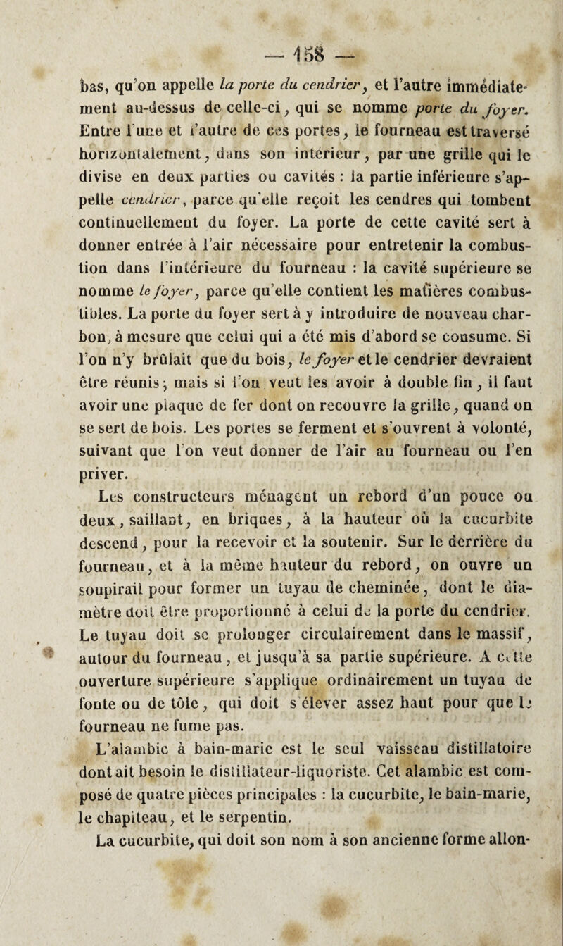 bas, qu’on appelle la porte du cendrier, et l’autre immédiate¬ ment au-dessus de celle-ci, qui se nomme porte du foyer. Entre l une et l’autre de ces portes, le fourneau esttraversé horizontalement, dans son intérieur, par une grille qui le divise en deux parties ou cavités : la partie inférieure s’ap¬ pelle cendrier, parce qu’elle reçoit les cendres qui tombent continuellement du foyer. La porte de cette cavité sert à donner entrée à l’air nécessaire pour entretenir la combus¬ tion dans l’intérieure du fourneau : la cavité supérieure se nomme le foyer, parce qu elle contient les matières combus¬ tibles. La porte du foyer sert à y introduire de nouveau char¬ bon, à mesure que celui qui a été mis d’abord se consume. Si l’on n’y brûlait que du bois, le foyer et le cendrier devraient être réunis -, mais si i on veut les avoir à double lin, il faut avoir une plaque de fer dont on recouvre la grille, quand on se sert de bois. Les portes se ferment et s’ouvrent à volonté, suivant que I on veut donner de l’air au fourneau ou l’en priver. Les constructeurs ménagent un rebord d’un pouce ou deux, saillant, en briques, à la hauteur où la cucurbite descend, pour la recevoir et la soutenir. Sur le derrière du fourneau, et à la même hauteur du rebord, on ouvre un soupirail pour former un tuyau de cheminée, dont le dia¬ mètre doit être proportionné à celui de la porte du cendrier. Le tuyau doit se prolonger circulairement dans le massif, autour du fourneau , et jusqu’à sa partie supérieure. À cétle ouverture supérieure s’applique ordinairement un tuyau de fonte ou de tôle, qui doit s élever assez haut pour que b fourneau ne fume pas. L’alambic à bain-marie est le seul vaisseau distillatoire doutait besoin le distiliateur-liquoriste. Cet alambic est com¬ posé de quatre pièces principales : la cucurbite, le bain-marie, le chapiteau, et le serpentin. La cucurbite, qui doit son nom à son ancienne forme allon-