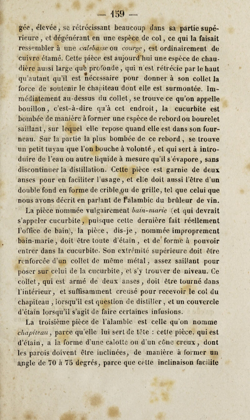 gée, élevée, sc rétrécissant beaucoup dans sa partie supé¬ rieure , et dégénérant en une espèce de col , ce qui la faisait ressemblera une calebasse ou courge, est ordinairement de cuivre étamé. Cette pièce est aujourd’hui une espèce de chau¬ dière aussi large qufc profonde, qui n est rétrécie par le haut qu’autanft qu’il est nécessaire pour donner à son collet la force de soutenir le chapiteau dont elle est surmontée. Im¬ médiatement au-dessus du collet, se trouve ce qu’on appelle bouillon, c’est-à-dire qu’à cet endroit, la cucurbite est bombée de manière à former une espèce de rebord ou bourelet saillant, sur lequel elle repose quand elle est dans son four¬ neau. Sur la partie la plus bombée de ce rebord , se trouve un petit tuyau que l’on bouche à volonté, et qui sert à intro¬ duire de l’eau ou autre liquide à mesure qu’il s’évapore, sans discontinuer la distillation. Cette pièce est garnie de deux anses pour en faciliter l’usage, et elle doit aussi l’être d’un double fond en forme de cribie^u de grille, tel que celui que nous avons décrit en parlant de l’alambic du brûleur de vin. La pièce nommée vulgairement bain-marie (et qui devrait s’appeler cucurbite, puisque cette dernière fait réellement roffice de bain), la pièce, dis-je, nommée improprement bain-marie, doit être toute d’étain, et de forme à pouvoir entrer dans la cucurbite. Son extrémité supérieure doit être renforcée d’un collet de même métal, assez saillant pour poser sur celui de la cucurbite, et s’y trouver de niveau. Ce collet, qui est armé de deux anses, doit être tourné dans l’intérieur, et suffisamment creusé pour recevoir le col du chapiteau , lorsqu’il est question de distiller , et un couvercle d’étain lorsqu’il s’agit de faire certaines infusions. La troisième pièce de l’alambic est celle qu'on nomme chapiteau, parce qu elle lui sert de tête : cette pièce, qui est d’étain, a la forme d’une calotte ou d’un cône creux, dont les parois doivent être inclinées, de manière à former un angle de 70 à 75 degrés, parce que cette inclinaison facilite