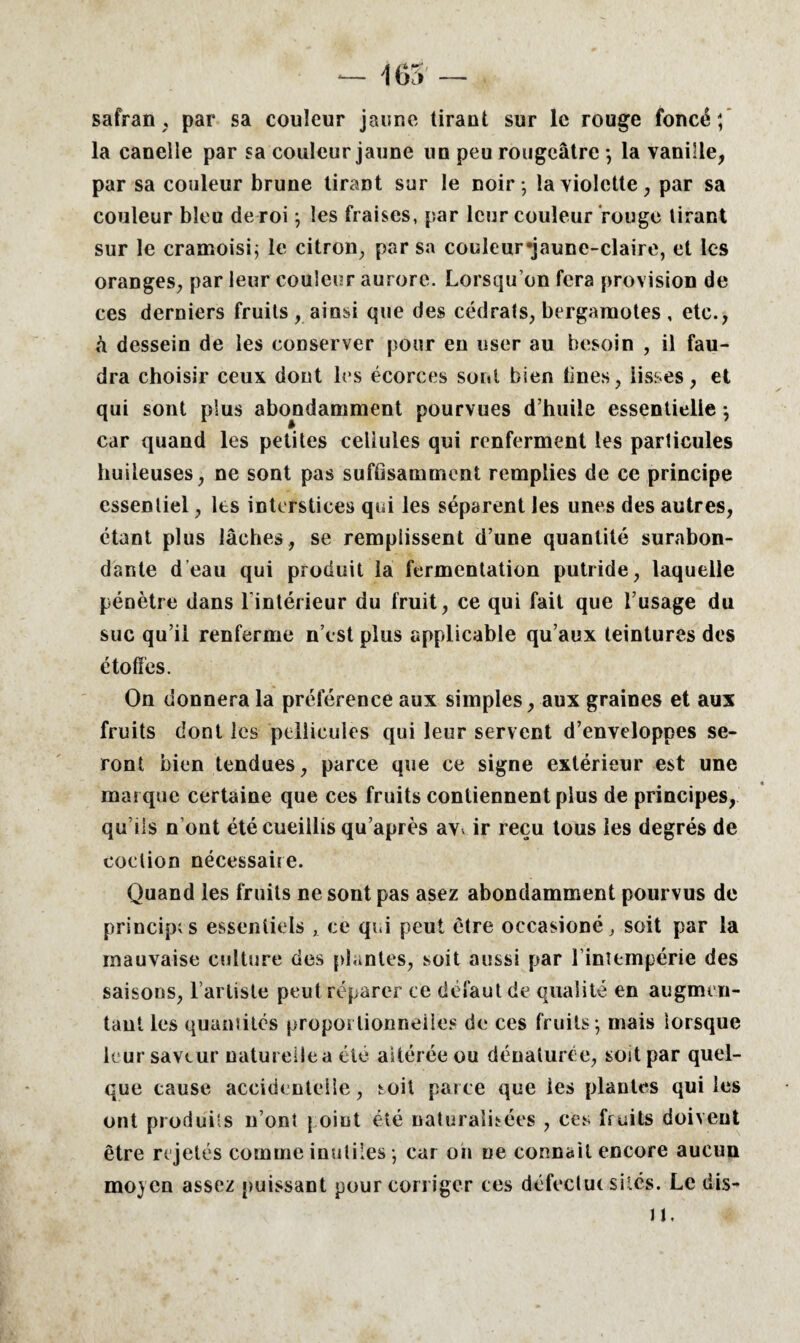 safran, par sa couleur jaune tirant sur le rouge foncé; la canelle par sa couleur jaune un peu rougeâtre ; la vanille, par sa couleur brune tirant sur le noir-, la violette, par sa couleur bleu de roi ; les fraises, par leur couleur rouge tirant sur le cramoisi; le citron, par sa couleur «jaune-claire, et les oranges, par leur couleur aurore. Lorsqu’on fera provision de ces derniers fruits , ainsi que des cédrats, bergamotes , etc., h dessein de les conserver pour en user au besoin , il fau¬ dra choisir ceux dont les écorces sont bien Unes, lisses, et qui sont plus abondamment pourvues d’huile essentielle -, car quand les petites cellules qui renferment les particules huileuses, ne sont pas suffisamment remplies de ce principe essentiel, les interstices qui les séparent les unes des autres, étant plus lâches, se remplissent d’une quantité surabon¬ dante d’eau qui produit la fermentation putride, laquelle pénètre dans lintérieur du fruit, ce qui fait que l’usage du suc qu’il renferme n’est plus applicable qu’aux teintures des étoffes. On donnera la préférence aux simples, aux graines et aux fruits dont les pellicules qui leur servent d’enveloppes se¬ ront bien tendues, parce que ce signe extérieur est une marque certaine que ces fruits contiennent plus de principes, qu’ils n ont été cueillis qu’après avv ir reçu tous les degrés de coclion nécessaire. Quand les fruits ne sont pas asez abondamment pourvus de principes essentiels , ce qui peut être occasioné, soit par la mauvaise culture des plantes, soit aussi par l’intempérie des saisons, l’artiste peut réparer ce défaut de qualité en augmen¬ tant les quantités proportionnelles de ces fruits ; mais lorsque leur saveur naturelle a clé altérée ou dénaturée, soit par quel¬ que cause accidentelle, soit parce que les plantes qui les ont produits n’onî j oiut été naturalisées , ces fruits doivent être rejetés comme inutiles ; car on ne connaît encore aucun moyen assez puissant pour corriger ces défectut sites. Le dis- JL