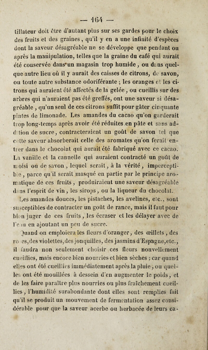 lillateur doit Cire d’autant plus sur ses gardes pour le choix des fruits et des graines, qu’il y en a une infinité d’espèces dont la saveur désagréable ne se développe que pendant ou après la manipulation, telles que la graine du café qui aurait été conservée dans'un magasin trop humide, ou dans quel¬ que autre lieu où il y aurait des caisses de citrons, de savon, ou toute autre substance odoriférante ; les oranges et les ci¬ trons qui auraient été affectés de la gelée, ou cueillis sur des arbres qui n’auraient pas été greffés, ont une saveur si désa¬ gréable , qu’un seul de ces citrons suffit pour gâter cinquante pintes de limonade. Les amandes du cacao qu’on garderait trop long-temps après avoir été réduites en pâte et sans ad- d lion de sucre, contracteraient un goût de savon tel que c lie saveur absorberait celle des aromates qu’on ferait en¬ tier dans le chocolat qui aurait été fabriqué avec ce cacao. La vanille et la cannelle qui auraient contracté un goût de moisi ou de savon, lequel serait, à la vérité, impercepti- b e, parce qu’il serait masqué en partie par le principe aro¬ matique de ces fruits, produiraient une saveur désagréable d; as L’esprit de vin, les sirops, ou la liqueur du chocolat. Les amandes douces, les pistaches, les avelines, e‘c., sont susceptibles de contracter un goût de rance, mais il faut pour bien juger de ces fruits, les écraser et les délayer avec de fe tu en ajoutant un peu de sucre. j i i }uaud on emploiera les Heurs d’oranger, des œillets, des ro es,des violettes,des jonquilles, des jasmins d’Espagne,etc., il faudra non seulement choisir ces fleurs nouvellement cueillies, mais encore bien nourries et bien sèches :; car quand elles ont été cueillies immédiatement après la pluie, ou quel¬ les ont été mouillées à dessein d’en augmenter le poids, et de les faire paraître plus nourries ou plus fraîchement cueil¬ lies , l’humidité surabondante dont elles sont remplies fait qu’il se produit un mouvement de fermentation assez consi¬ dérable pour que la saveur acerbe ou herbacée de leurs ca-