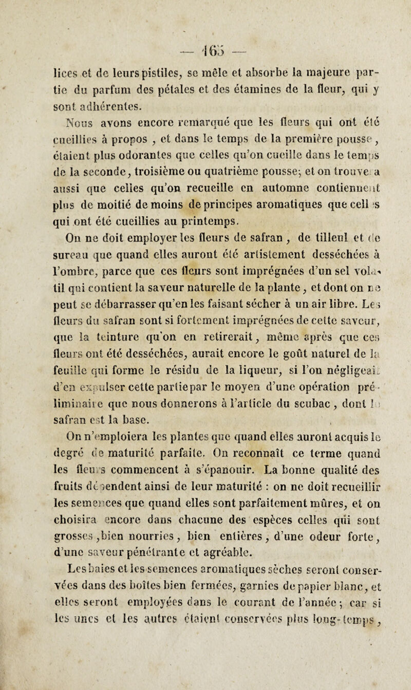 lices et de leurspistiles, se mêle et absorbe la majeure par¬ tie du parfum des pétales et des étamines de la fleur., qui y sont adhérentes. Nous avons encore remarqué que les fleurs qui ont éîé cueillies à propos , et dans le temps de la première pousse , étaient plus odorantes que celles qu’on cueille dans le temps de la seconde, troisième ou quatrième pousse-, et on trouve a aussi que celles qu’on recueille en automne contiennent plus de moitié de moins de principes aromatiques que cell s qui ont été cueillies au printemps. On ne doit employer les fleurs de safran , de tilleul et de sureau que quand elles auront éîé arlistement desséchées à l’ombre, parce que ces fleurs sont imprégnées d’un sel vola-* til qui contient la saveur naturelle de la plante, et dont on ne peut se débarrasser qu’en les faisant sécher à un air libre. Le ; fleurs du safran sont si fortement imprégnées de cette saveur, que la teinture qu’on en retirerait, même après que cer, fleurs ont été desséchées, aurait encore le goût naturel de h feuille qui forme le résidu de la liqueur, si l’on négligeai, d’en expulser cette partie par le moyen d’une opération pré¬ liminaire que nous donnerons à l’article du scubac, dont 1 i safran est la base. On n’emploiera les plantes que quand elles auront acquis le degré de maturité parfaite. On reconnaît ce terme quand les iïeu s commencent à s’épanouir. La bonne qualité des fruits dépendent ainsi de leur maturité : on ne doit recueillir les semences que quand elles sont parfaitement mûres, et on choisira encore dans chacune des espèces celles qui sont grosses,bien nourries, bien entières, d’ime odeur forte, d’une saveur pénétrante et agréable. Lesbaies elles semences aromatiques sèches seront conser¬ vées dans des boites bien fermées, garnies de papier blanc, et elles seront employées dans le courant de l’année-, car si les unes et les autres étaient conservées plus long-temps,