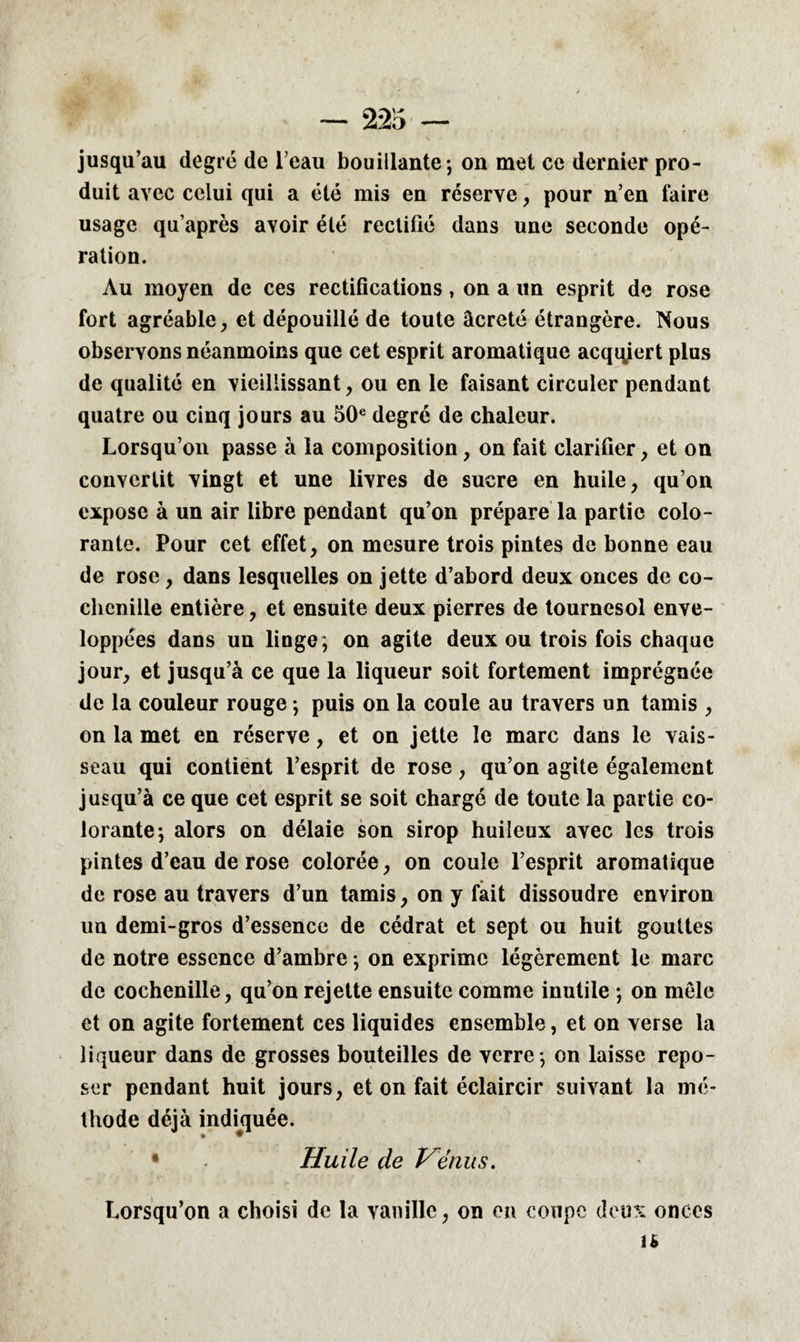 jusqu’au degré de l’eau bouillante-, on met ce dernier pro¬ duit avec celui qui a été mis en réserve, pour n’en faire usage qu’après avoir été rectifié dans une seconde opé¬ ration. Au moyen de ces rectifications, on a un esprit de rose fort agréable, et dépouillé de toute âcreté étrangère. Nous observons néanmoins que cet esprit aromatique acqqiert plus de qualité en vieillissant, ou en le faisant circuler pendant quatre ou cinq jours au 50e degré de chaleur. Lorsqu’on passe à la composition, on fait clarifier, et on convertit vingt et une livres de sucre en huile, qu’on expose à un air libre pendant qu’on prépare la partie colo¬ rante. Pour cet effet, on mesure trois pintes de bonne eau de rose, dans lesquelles on jette d’abord deux onces de co¬ chenille entière, et ensuite deux pierres de tournesol enve¬ loppées dans un linge, on agite deux ou trois fois chaque jour, et jusqu’à ce que la liqueur soit fortement imprégnée de la couleur rouge ; puis on la coule au travers un tamis , on la met en réserve, et on jette le marc dans le vais¬ seau qui contient l’esprit de rose, qu’on agite également jusqu’à ce que cet esprit se soit chargé de toute la partie co¬ lorante; alors on délaie son sirop huileux avec les trois pintes d’eau de rose colorée, on coule l’esprit aromatique de rose au travers d’un tamis, on y fait dissoudre environ un demi-gros d’essence de cédrat et sept ou huit gouttes de notre essence d’ambre ; on exprime légèrement le marc de cochenille, qu’on rejette ensuite comme inutile ; on mêle et on agite fortement ces liquides ensemble, et on verse la liqueur dans de grosses bouteilles de verre ; on laisse repo¬ ser pendant huit jours, et on fait éclaircir suivant la mé¬ thode déjà indiquée. • Huile de Vénus. Lorsqu’on a choisi de la vanille, on en coupe deux onces