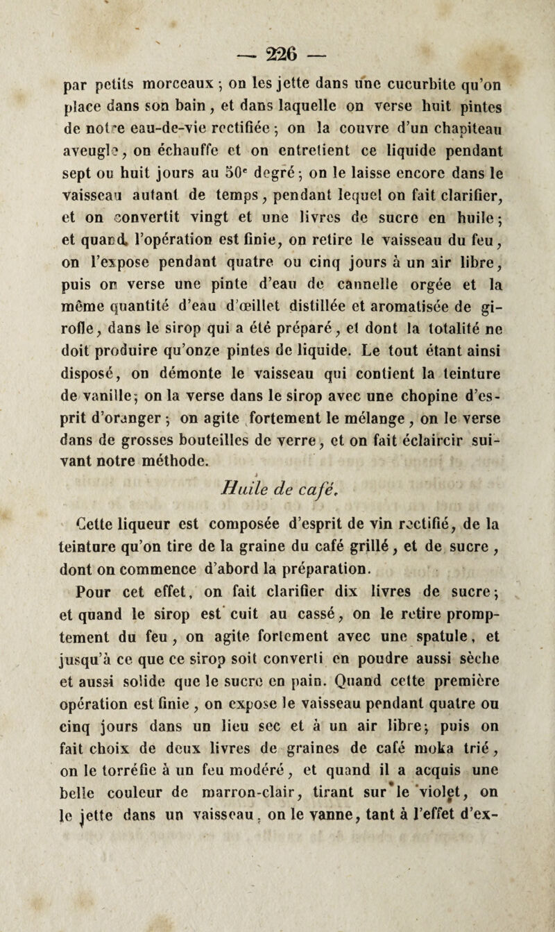 par petits morceaux -, on les jette dans une cucurbite qu’on place dans son bain , et dans laquelle on verse huit pintes de not^e eau-de-vie rectifiée -, on la couvre d’un chapiteau aveugle, on échauffe et on entretient ce liquide pendant sept ou huit jours au 50e degré; on le laisse encore dans le vaisseau autant de temps, pendant lequel on fait clarifier, et on convertit vingt et une livres de sucre en huile ; et quand, l’opération est finie, on retire le vaisseau du feu, on l’expose pendant quatre ou cinq jours à un air libre, puis on verse une pinte d’eau de cannelle orgée et la même quantité d’eau d’œillet distillée et aromatisée de gi¬ rofle, dans le sirop qui a été préparé, et dont la totalité ne doit produire qu’onze pintes de liquide. Le tout étant ainsi disposé, on démonte le vaisseau qui contient la teinture de vanille; on la verse dans le sirop avec une chopine d’es¬ prit d’oranger ; on agite fortement le mélange , on le verse dans de grosses bouteilles de verre, et on fait éclaircir sui¬ vant notre méthode. “ . j Huile de café, Cette liqueur est composée d’esprit de vin rectifié, de la teinture qu’on tire de la graine du café grillé, et de sucre , dont on commence d’abord la préparation. Pour cet effet, on fait clarifier dix livres de sucre ; et quand le sirop est cuit au cassé, on le retire promp¬ tement du feu , on agite forlement avec une spatule, et jusqu’à ce que ce sirop soit converti en poudre aussi sèche et aussi solide que le sucre en pain. Quand cette première opération est finie , on expose le vaisseau pendant quatre ou cinq jours dans un lieu sec et à un air libre; puis on fait choix de deux livres de graines de café moka trié, on le torréfie à un feu modéré, et quand il a acquis une belle couleur de marron-clair, tirant sur'le violet, on le jette dans un vaisseau, on le vanne, tant à l’effet d’ex-