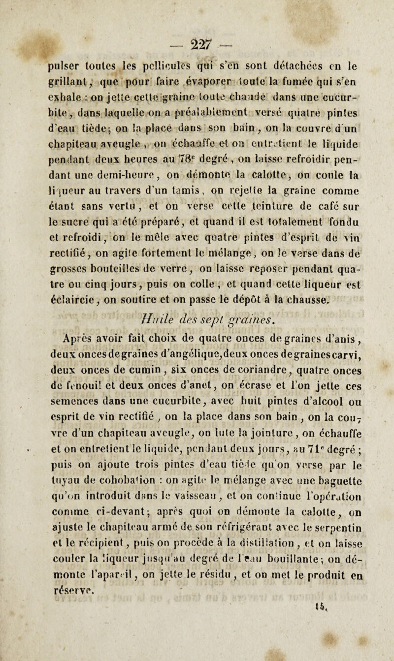 puiser toutes les pellicules qui s’en sont détachées en le grillant , que pour faire évaporer toute la fumée qui s’en exhale : on jette cette graine toute chaude dans une cucur- bite, dans laquelle on a préalablement versé quatre pintes d’eau tiède-, on la place dans son bain, on la couvre d un chapiteau aveugle , on échauffe et on entretient le liquide pendant deux heures au 78e degré , on laisse refroidir pen¬ dant une demi-heure, on démonte la calotte, on coule la liqueur au travers d’un tamis, on rejette la graine comme étant sans vertu , et on verse cette teinture de café sur le sucre qui a été préparé, et quand il est totalement fondu et refroidi, on le môle avec quatre pintes d’esprit de vin rectifié, on agile fortement le mélange, on le verse dans de grosses bouteilles de verre, on laisse reposer pendant qua¬ tre ou cinq jours, puis on colle , et quand cette liqueur est éclaircie, on soutire et on passe le dépôt à la chausse. Huile des sept graines. Après avoir fait choix de quatre onces de graines d’anis, deux onces degraines d’angélique,deux onces degrainescarvi, deux onces de cumin, six onces de coriandre, quatre onces de fenouil et deux onces d’anet, on écrase et l’on jette ces semences dans une cucurbite, avec huit pintes d’alcool ou esprit de vin rectifié , on la place dans son bain , on la cou7 vre d’un chapiteau aveugle, on lute la jointure, on échauffe et on entretient le liquide, pendant deux jours, au 71e degré ; puis on ajoute trois pintes d’eau tiède qu’on verse par le tuyau de cohobafion : on agite le mélange avec une baguette qu’on introduit dans le vaisseau , et on continue l’opération comme ci-devant; apres quoi on démonte la calotte, on ajuste le chapiteau armé de son réfrigérant avec le serpentin et le récipient, puis on procède à la distillation , et on laisse couler la liqueur jusqu’au degré de l>au bouillante -, on dé¬ monte l’aparril, on jette le résidu, et on met le produit en réserve. 15.