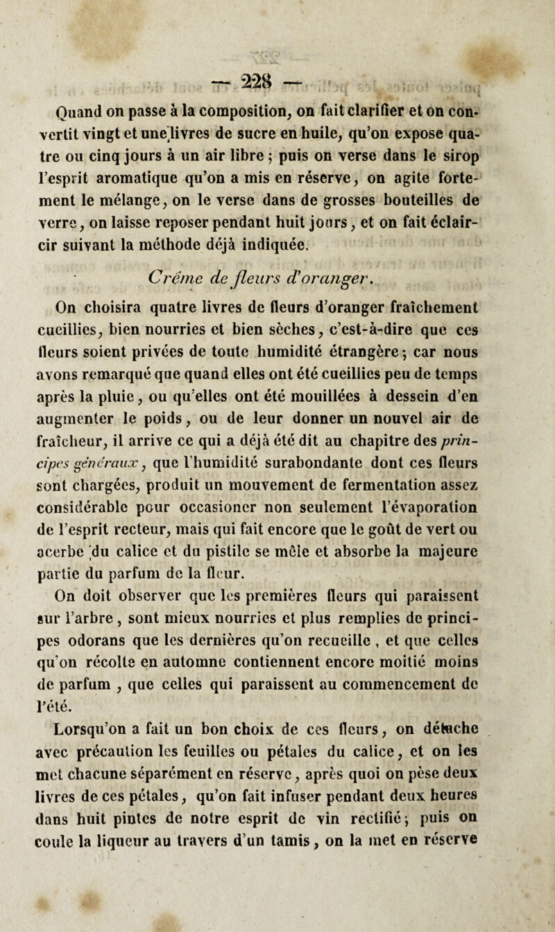 Quand on passe à la composition, on fait clarifier et on con¬ vertit vingt et unelivres de sucre en huile, qu’on expose qua¬ tre ou cinq jours à un air libre 5 puis on verse dans le sirop l’esprit aromatique qu’on a mis en réserve, on agite forte¬ ment le mélange, on le verse dans de grosses bouteilles de verre, on laisse reposer pendant huit jours, et on fait éclair¬ cir suivant la méthode déjà indiquée. Crème de fleurs d'oranger. On choisira quatre livres de fleurs d’oranger fraîchement cueillies, bien nourries et bien sèches, c’est-à-dire que ces fleurs soient privées de toute humidité étrangère -, car nous avons remarqué que quand elles ont été cueillies peu de temps après la pluie, ou qu elles ont été mouillées à dessein d’en augmenter le poids, ou de leur donner un nouvel air de fraîcheur, il arrive ce qui a déjà été dit au chapitre des prin¬ cipes gênera uæ, que l’humidité surabondante dont ces fleurs sont chargées, produit un mouvement de fermentation assez considérable pour occasioncr non seulement l’évaporation de l’esprit recteur, mais qui fait encore que le goût de vert ou acerbe 'du calice et du pistile se mêle et absorbe la majeure partie du parfum de la fleur. On doit observer que les premières fleurs qui paraissent sur l’arbre , sont mieux nourries et plus remplies de princi¬ pes odorans que les dernières qu’on recueille , et que celles qu’on récolte en automne contiennent encore moitié moins de parfum , que celles qui paraissent au commencement de l'été. Lorsqu’on a fait un bon choix de ces fleurs, on détache avec précaution les feuilles ou pétales du calice, et on les met chacune séparément en réserve, après quoi on pèse deux livres de ces pétales, qu’on fait infuser pendant deux heures dans huit pintes de notre esprit de vin rectifié; puis on coule la liqueur au travers d’un tamis, on la met en réserve