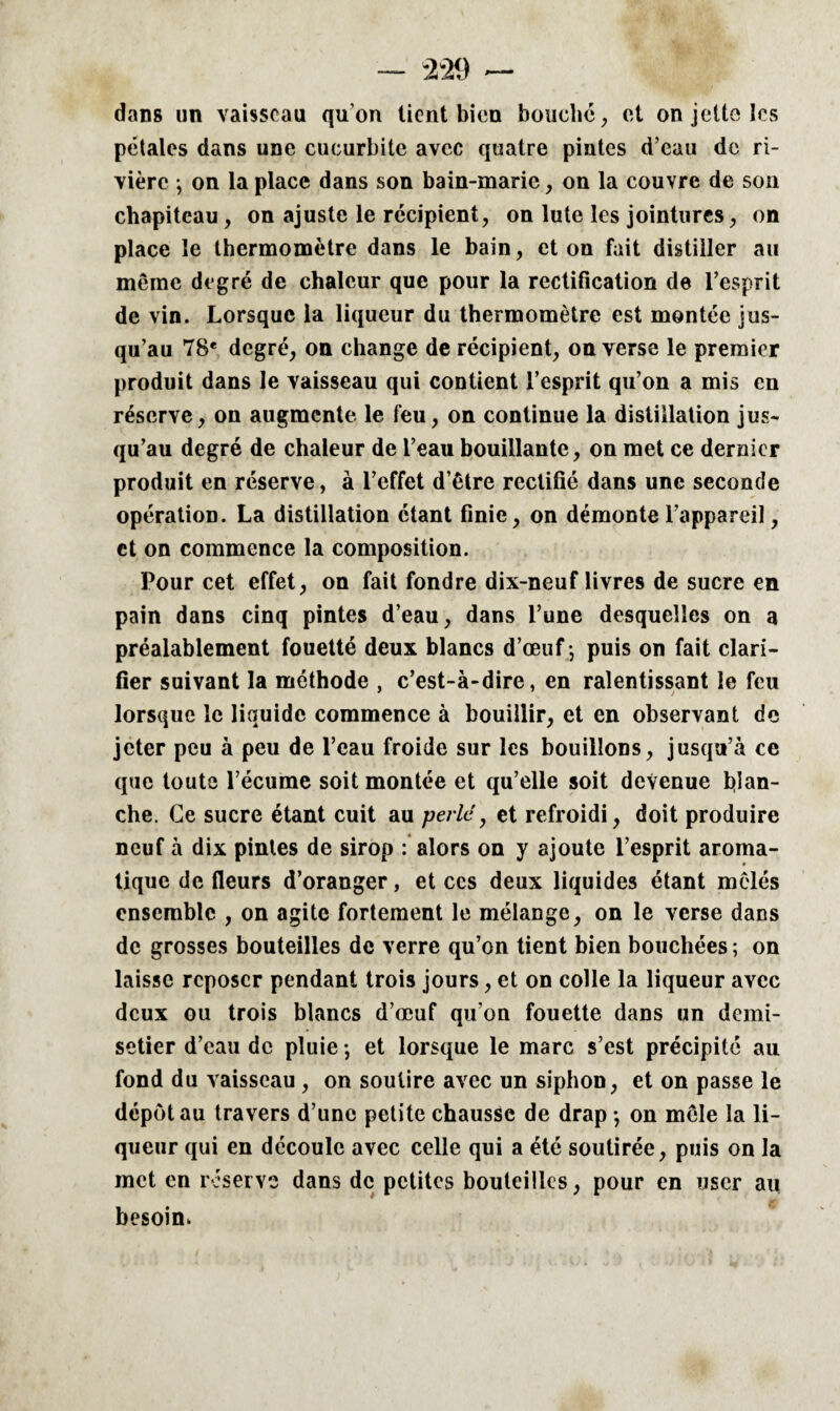 dans un vaisseau qu’on tient bien bouche , et on jette les pétales dans une cucurbitc avec quatre pintes d’eau de ri¬ vière -, on la place dans son bain-marie, on la couvre de son chapiteau , on ajuste le récipient, on lute les jointures, on place le thermomètre dans le bain, et on fait distiller au même degré de chaleur que pour la rectification de l’esprit de vin. Lorsque la liqueur du thermomètre est montée jus¬ qu’au 78e degré, on change de récipient, on verse le premier produit dans le vaisseau qui contient l’esprit qu’on a mis en réserve, on augmente le feu, on continue la distillation jus* qu’au degré de chaleur de l’eau bouillante, on met ce dernier produit en réserve, à l’effet d’être rectifié dans une seconde opération. La distillation étant finie, on démonte l’appareil, et on commence la composition. Pour cet effet, on fait fondre dix-neuf livres de sucre en pain dans cinq pintes d’eau, dans l’une desquelles on a préalablement fouetté deux blancs d’œuf -, puis on fait clari¬ fier suivant la méthode , c’est-à-dire, en ralentissant le feu lorsque le liquide commence à bouillir, et en observant de jeter peu à peu de l’eau froide sur les bouillons, jusqu’à ce que toute l’écume soit montée et qu’elle soit devenue blan¬ che. Ce sucre étant cuit au pede, et refroidi, doit produire neuf à dix pintes de sirop : alors on y ajoute l’esprit aroma¬ tique de fleurs d’oranger, et ccs deux liquides étant mêlés ensemble , on agite fortement le mélange, on le verse dans de grosses bouteilles de verre qu’on tient bien bouchées ; on laisse reposer pendant trois jours, et on colle la liqueur avec deux ou trois blancs d’œuf qu’on fouette dans un demi- setier d’eau de pluie -, et lorsque le marc s’est précipité au fond du vaisseau, on soutire avec un siphon, et on passe le dépôt au travers d’une petite chausse de drap -, on mêle la li¬ queur qui en découle avec celle qui a été soutirée, puis on la met en reserve dans de petites bouteilles, pour en user au besoin,