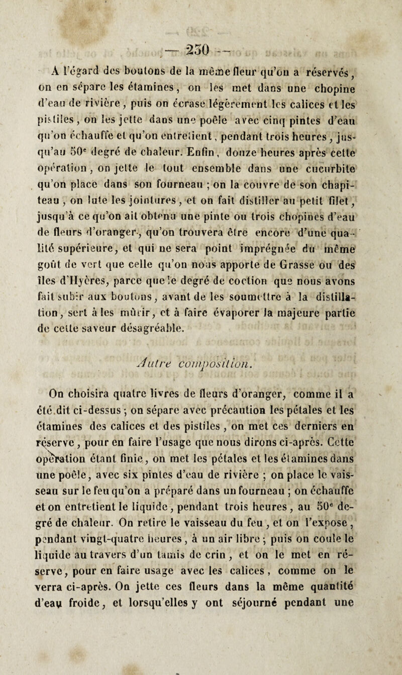 — 250 À l’égard des boutons de la même fleur qu’eu a réservés, on en sépare les étamines, on les met dans une chopine d’eau de rivière, puis on écrase légèrement les calices et les pntiies , on les jette dans une poêle avec cinq pintes d’eau qu’on échauffe et qu’on entretient, pendant trois heures , jus¬ qu’au 50e degré de chaleur. Enfin, douze heures après cette opération, on jette le tout ensemble dans une cucurbite qu’on place dans son fourneau ; on la couvre de son chapi¬ teau , on lute les jointures, et on fait distiller au petit filet, jusqu’à ce qu’on ait obtenu une pinte ou trois chopines d’eau de fleurs d’oranger-, qu’on trouvera êlre encore d’une qua ¬ lité supérieure, et qui ne sera point imprégnée du meme goût de vert que celle qu’on nous apporte de Grasse ou des îles d’Hyères, parce que le degré de coction que nous avons fait subir aux boutons, avant de les soumettre à la distilla¬ tion, sert aies mûrir, et à faire évaporer la majeure partie de cette saveur désagréable. Atitre coinposition. On choisira quatre livres de fleurs d’oranger, comme il a été.dit ci-dessus -, on sépare avec précaution les pétales et les étamines des calices et des pistiîes , on met ces derniers en réserve, pour en faire l’usage que nous dirons ci-après. Cette operation étant finie, on met les pétales et les étamines dans une poêle, avec six pintes d’eau de rivière ; on place le vais¬ seau sur le feu qu’on a préparé dans un fourneau ; on échauffe et on entretient le liquide, pendant trois heures, au 50e de¬ gré de chaleur. On retire le vaisseau du feu , et on l’expose , pendant vingt-quatre heures, à un air libre -, puis on coule le liquide au travers d’un tamis de crin , et on le met en ré¬ serve, pour en faire usage avec les calices, comme on le verra ci-après. On jette ces fleurs dans la même quantité d’eavi froide, et lorsqu’elles y ont séjourné pendant une