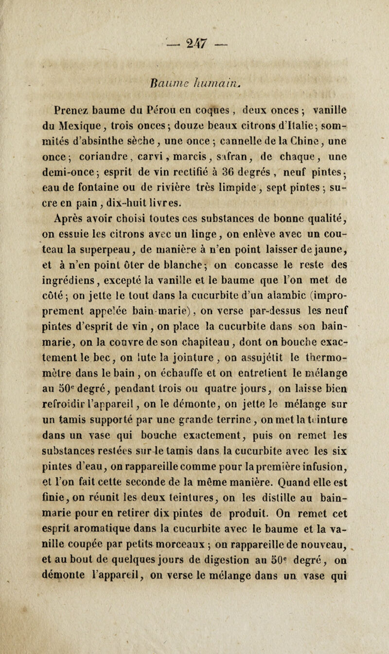 Baume humain* Prenez baume du Pérou en coques, deux onces ; vanille du Mexique, trois onces-, douze beaux citrons d’Italie-, som¬ mités d’absinthe sèche, une once -, cannelle de la Chine, une once-, coriandre , carvi, marcis, safran, de chaque, une demi-once -, esprit de vin rectifié à 36 degrés , neuf pintes - eau de fontaine ou de rivière très limpide , sept pintes -, su¬ cre en pain, dix-huit livres. Après avoir choisi toutes ces substances de bonne qualité, on essuie les citrons avec un linge, on enlève avec un cou¬ teau la superpeau, de manière à n’en point laisser de jaune, et à n’en point ôter de blanche-, on concasse le reste des ingrédiens, excepté la vanille et le baume que l’on met de côté -, on jette le tout dans la cucurbite d’un alambic (impro¬ prement appelée bain marie), on verse par-dessus les neuf pintes d’esprit de vin, on place la cucurbite dans son bain- marie, on la couvre de son chapiteau, dont on bouche exac¬ tement le bec, on lute la jointure , on assujétit le thermo¬ mètre dans le bain , on échauffe et on entretient le mélange au 50e degré, pendant trois ou quatre jours, on laisse bien refroidir l’appareil, on le démonte, on jette le mélange sur un tamis supporté par une grande terrine, on met la t< inture dans un vase qui bouche exactement, puis on remet les substances restées sur le tamis dans la cucurbite avec les six pintes d’eau, on rappareillecomme pour lapremièreinfusion, et l’on fait cette seconde de la même manière. Quand elle est finie, on réunit les deux teintures, on les distille au bain- marie pour en retirer dix pintes de produit. On remet cet esprit aromatique dans la cucurbite avec le baume et la va¬ nille coupée par petits morceaux -, on rappareille de nouveau, et au bout de quelques jours de digestion au 50e degré, on démonte l’appareil, on verse le mélange dans un vase qui