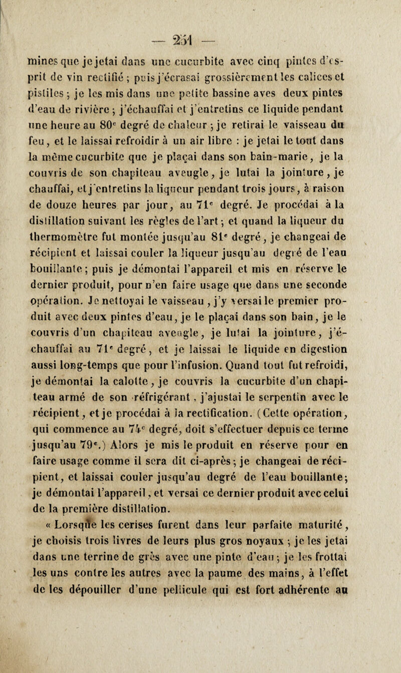 mines que je jetai dans une cucurbite avec cinq pintes d’es¬ prit de vin rectifié; puis j’écrasai grossièrement les calices et pistiles ; je les mis dans une petite bassine aves deux pintes d’eau de rivière ; j’échauffai et j’entretins ce liquide pendant une heure au 80e degré de chaleur ; je retirai le vaisseau du feu, et le laissai refroidir à un air libre : je jetai le tout dans la même cucurbite que je plaçai dans son bain-marie, je la couvris de son chapiteau aveugle, je lutai la jointure, je chauffai, et j entretins la liqueur pendant trois jours, à raison de douze heures par jour, au 71e degré. Je procédai à la distillation suivant les règles de l’art*, et quand la liqueur du thermomètre fut montée jusqu’au 81e degré, je changeai de récipient et laissai couler la liqueur jusqu’au degré de l’eau bouillante; puis je démontai l’appareil et mis en réserve le dernier produit, pour n’en faire usage que dans une seconde opération. Je nettoyai le vaisseau , j’y versai le premier pro¬ duit avec dcMix pintes d’eau, je le plaçai dans son bain, je le couvris d’un chapiteau aveugle, je lutai la jointure, j’é¬ chauffai au 71e degré, et je laissai le liquide en digestion aussi long-temps que pour l’infusion. Quand tout fut refroidi, je démontai la calotte, je couvris la cucurbite d’un chapi¬ teau armé de son réfrigérant, j’ajustai le serpentin avec le récipient, et je procédai à ia rectification. (Cette opération, qui commence au 74e degré, doit s’effectuer depuis ce terme jusqu’au 79e.) Alors je mis le produit en réserve pour en faire usage comme il sera dit ci-après; je changeai de réci¬ pient, et laissai couler jusqu’au degré de l’eau bouillante; je démontai l’appareil, et versai ce dernier produit avec celui de la première distillation. « Lorsque les cerises furent dans leur parfaite maturité, je choisis trois livres de leurs plus gros noyaux ; je les jetai dans une terrine de grès avec une pinte d’eau; je les frottai les uns contre les autres avec la paume des mains, à l’effet de les dépouiller d’une pellicule qui est fort adhérente au