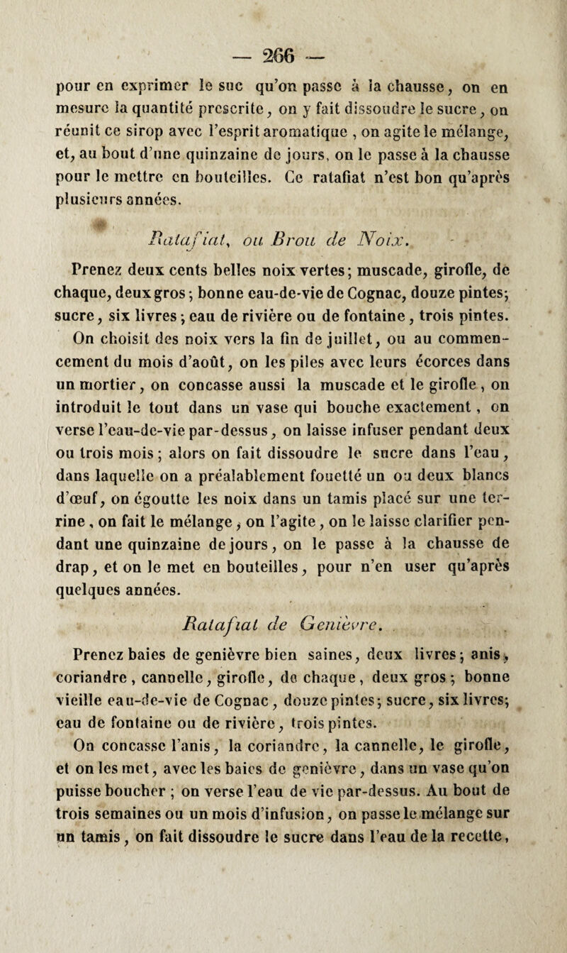 pour en exprimer ie suc qu’on passe à ia chausse, on en mesure ia quantité prescrite, on y fait dissoudre le sucre, on réunit ce sirop avec l’esprit aromatique , on agite le mélange, et, au bout d une quinzaine de jours, on le passe à la chausse pour le mettre en bouteilles. Ce ratafiat n’est bon qu’après plusieurs années. Ratafiat, oa Brou de Noix. Prenez deux cents belles noix vertes ; muscade, girofle, de chaque, deux gros ; bonne eau-de-vie de Cognac, douze pintes-, sucre, six livres -, eau de rivière ou de fontaine, trois pintes. On choisit des noix vers la tin de juillet, ou au commen¬ cement du mois d’août, on les piles avec leurs écorces dans un mortier, on concasse aussi la muscade et le girofle , on introduit le tout dans un vase qui bouche exactement, on verse l’eau-de-vie par-dessus, on laisse infuser pendant deux ou trois mois ; alors on fait dissoudre le sucre dans l’eau , dans laquelle on a préalablement fouetté un ou deux blancs d’œuf, on égoutte les noix dans un tamis placé sur une ter¬ rine , on fait le mélange, on l’agite, on le laisse clarifier pen¬ dant une quinzaine de jours, on le passe à la chausse de drap, et on le met en bouteilles, pour n’en user qu’après quelques années. Ratafiat de Genièvre. Prenez baies de genièvre bien saines, deux livres; anis, coriandre, cannelle, girofle, do chaque, deux gros-, bonne vieille eau-de-vie de Cognac, douze pintes-, sucre, six livres; eau de fontaine ou de rivière, trois pintes. On concasse l’anis, la coriandre, la cannelle, le girofle, et on les met, avec les baies de genièvre, dans un vase qu’on puisse boucher ; on verse l’eau de vie par-dessus. Au bout de trois semaines ou un mois d’infusion, on passele mélange sur un tamis, on fait dissoudre le sucre dans l’eau de la recette,