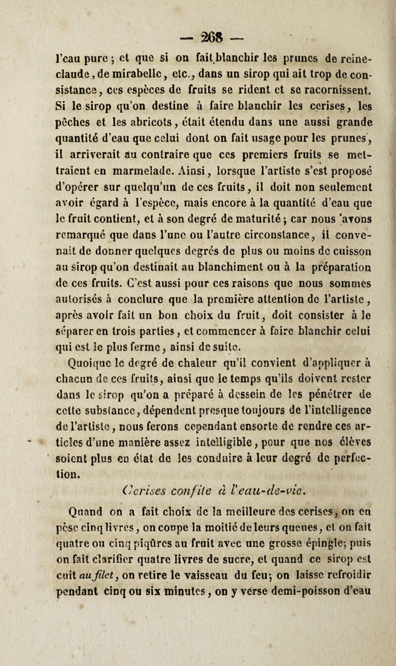 l’caa pure ; et que si ou fait,blanchir les prunes de reine- claude , de mirabelle, etc., dans un sirop qui ait trop de con¬ sistance, ces espèces de fruits se rident et se racornissent. Si le sirop qu on destine à faire blanchir les cerises, les pèches et les abricots, était étendu dans une aussi grande quantité d’eau que celui dont on fait usage pour les prunes, il arriverait au contraire que ces premiers fruits se met¬ traient en marmelade. Ainsi, lorsque l’artiste s’est proposé d’opérer sur quelqu’un de ces fruits, il doit non seulement avoir égard à l’espèce, mais encore à la quantité d’eau que le fruit contient, et à son degré de maturité -, car nous 'avons remarqué que dans l’une ou l’autre circonstance, il conve¬ nait de donner quelques degrés de plus ou moins de cuisson au sirop qu’on destinait au blanchiment ou à la préparation de ces fruits. C’est aussi pour ces raisons que nous sommes aulorisés à conclure que la première attention de l’artiste, après avoir fait un bon choix du fruit, doit consister à le séparer en trois parties, et commencer à faire blanchir celui qui est le plus ferme, ainsi de suite. Quoique le degré de chaleur qu’il convient d’appliquer à chacun de ccs fruits, ainsi que le temps qu’ils doivent rester dans le sirop qu’on a préparé à dessein de les pénétrer de cette substance, dépendent presque toujours de l’intelligence de l’artiste, nous ferons cependant ensorte de rendre ces ar¬ ticles d’une manière assez intelligible, pour que nos élèves soient plus en état de les conduire à leur degré de perfec¬ tion. Cerises confite à Veau-de-vie. Quand on a fait, choix de la meilleure des cerises, on en pèse cinq livres, on coupe la moitié de leurs queues, et on fait quatre ou cinq piqûres au fruit avec une grosse épingle-, puis on fait clarifier quatre livres de sucre, et quand ce sirop est cuit au filet, on retire le vaisseau du feu-, on laisse refroidir pendant cinq ou six minutes, on y verse demi-poisson d’eau