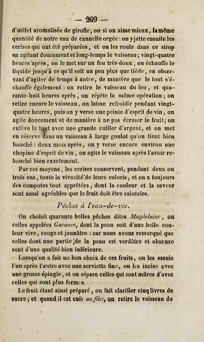 d’œillet aromatisée de girofle, ou si on aime mieux, lamême quantité de notre eau de cannelle orgée : on yjette ensuite les cerises qui ont été préparées, et on les roule dans ce sirop en agitant doucement et long-temps le vaisseau ; vingt-quatre heures après, on le met sur un feu très-doux , on échauffe le liquide jusqu’à ce qu’il soit un peu plus que tiède, en obser¬ vant d’agiter de temps à autre, de manière que le tout s’é¬ chauffe également : on retire le vaisseau du feu, et qua¬ rante-huit heures après , on répète la même opération ; on retire encore le vaisseau, on laisse refroidir pendant vingt- quatre heures, puis on y verse une peinte d’esprit de vin, on agite doucement et de manière à ne pas écraser le fruit; on enlève le tqut avec une grande cuiller d’argent, et on met en réserve dans un vaisseau à large goulot qu’on tient bien bouché : deux mois après, on y verse encore environ une chopinc d’esprit de vin , on agite le vaisseau après l’avoir re¬ bouché bien exactement. Par ces moyens , les cerises conservent, pendant deux ou trois ans, toute la vivacité’de leurs coloris, et on a toujours des compotes tout apprêtées, dont la couleur et la saveur sont aussi agréables que le fruit doit être salutaire. Pèches à Veau-de-vie. On choisit quarante belles pêches dites Magdelaine, ou celles appelées Garance, dont la peau soit d’une belle cou¬ leur vive, rouge et jaunâtre : car nous avons remarqué que celles dont une partie ;de la peau est verdâtre et obscure sont d’une qualité bien inférieure. Lorsqu’on a fait un bon choix de ces fruits, on les essuie l’un après l’autre avec une serviette fine, on les incise avec une grosse épingle, et on sépare celles qui sont mûres d’avec celles qui sont plus fermes. Le fruit étant ainsi préparé, on fait clarifier cinq livres de sucre ; et quand il est cuit au filet, ou retire le vaisseau du