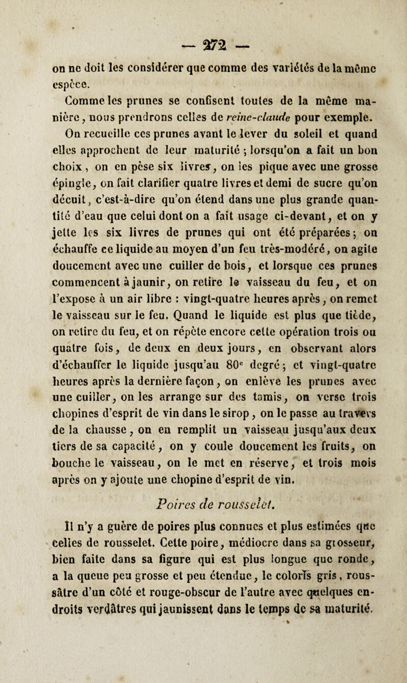 — %7'2 — on ne doit les considérer que comme des variétés de la même espèce. Comme les prunes se coufiscnt toutes de la même ma¬ nière, nous prendrons celles de reine-claude pour exemple. On recueille ces prunes avant le lever du soleil et quand elles approchent de leur maturité ; lorsqu’on a fait un bon choix , on en pèse six livres, on les pique avec une grosse épingle, on fait clarifier quatre livres et demi de sucre qu’on décuit, c’est-à-dire qu’on étend dans une plus grande quan¬ tité d’eau que celui dont on a fait usage ci-devant, et on y jette les six livres de prunes qui ont été préparées ; on échauffe ce liquide au moyen d’un feu très-modéré, on agite doucement avec une cuiller de bois, et lorsque ces prunes commencent à jaunir, on retire le vaisseau du feu, et on l’expose à un air libre : vingt-quatre heures après, on remet le vaisseau sur le feu. Quand le liquide est plus que tiède, on retire du feu, et on répète encore celte opération trois ou quatre fois, de deux en deux jours, en observant alors d’échauffcr le liquide jusqu’au 80e degré; et vingt-quatre heures après la dernière façon, on enlève les prunes avec une cuiller, on les arrange sur des tamis, on verse trois chopines d’esprit de vin dans le sirop, on le passe au travers delà chausse, on en remplit un vaisseau jusqu’aux deux tiers de sa capacité, on y coule doucement les fruits, on bouche le vaisseau, on le met en réserve, et trois mois après on y ajoute une chopine d’esprit de vin. Poires de rousselct. Il n’y a guère de poires plus connues et plus estimées que Celles de rousselet. Cette poire, médiocre dans sa giosseur, bien faite dans sa figure qui est plus longue que ronde, a la queue peu grosse et peu étendue, le colorTs gris , rous- sâtre d’un côté et rouge-obscur de l’autre avec quelques en¬ droits verdâtres qui jaunissent dans le temps de sa maturité.