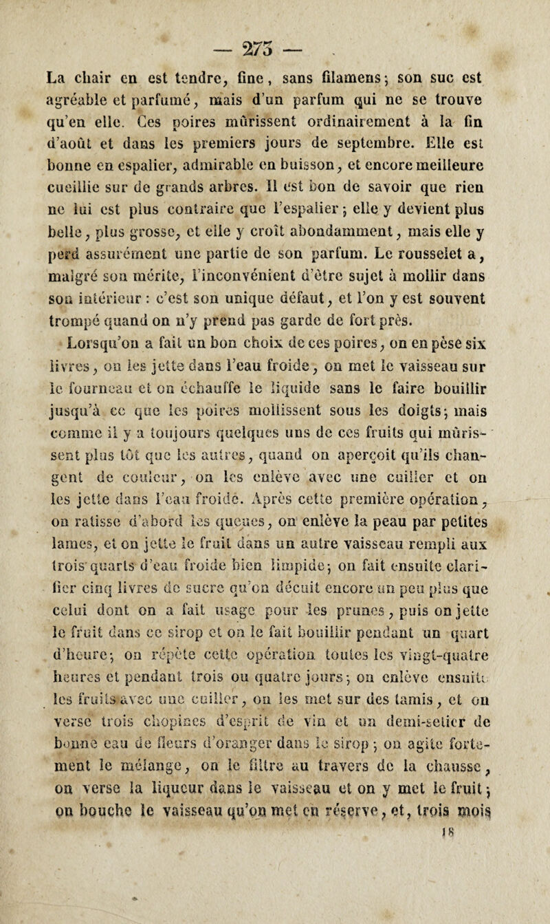 — 275 — . La chair en est tendre, fine, sans filamens*, son suc est agréable et parfumé, mais d’un parfum qui ne se trouve qu’en elle. Ces poires mûrissent ordinairement à la fin d’août et dans les premiers jours de septembre. Elle est bonne en espalier, admirable en buisson, et encore meilleure cueillie sur de grands arbres. Il est bon de savoir que rien ne lui est plus contraire que l’espalier j elle y devient plus belle, plus grosse, et elle y croît abondamment, mais elle y perd assurément une partie de son parfum. Le rousselet a, malgré son mérite, l’inconvénient u’èire sujet à mollir dans son intérieur : c’est son unique défaut, et l’on y est souvent trompé quand on n’y prend pas garde de fort près. Lorsqu’on a fait un bon choix de ces poires, on en pèse six livres, on les jette dans l’eau froide, on met le vaisseau sur le fourneau et on échauffe le liquide sans le faire bouillir jusqu’à ce que les poires mollissent sous les doigts*, mais comme il y a toujours quelques uns de ces fruits qui mûris¬ sent plus tôt que les autres, quand on aperçoit qu’ils chan¬ gent de couleur, on les enlève avec une cuiller et on les jette dans l’eau froide. Après cette première opération, on ratisse d’abord les queues, on enlève la peau par petites lames, et on jette le fruit dans un autre vaisseau rempli aux trois'quarts d’eau froide bien limpide*, on fait ensuite clari¬ fier cinq livres de sucre qu’on déçoit encore un peu plus que celui dont on a fait usage pour les prunes, puis on jette le fruit dans ce sirop et on le fait bouillir pendant un quart d’heure-, on répète cette opération toutes les vingt-quatre heures et pendant trois ou quatre jours*, on enlève ensuite les fruits avec une cuiller, on les met sur des tamis, et on verse trois chopines d’esprit de vin et un demi-selicr de bonne eau de fleurs d’oranger dans le sirop *, on agite forte¬ ment le mélange, on le filtre au travers de la chausse, on verse la liqueur dans le vaisseau et on y met le fruit} on bouche le vaisseau qu’on met en réserve, et, trois moi$ J 8