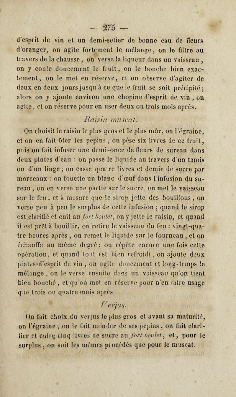 d’esprit de vin et un demi-sctier de bonne eau de fleurs d’oranger, on agite fortement le mélange, on le filtre au travers de la chausse, on verse la liqueur dans un vaisseau , on y coule doucement le fruit, on le bouche bien exac¬ tement, on le met en réserve, et on observe d'agiter de deux en deux jours jusqu’à ce que ie fruit se soit précipité; alors on y ajoute environ une cliopine d’esprit de vin , on agite, et on réserve pour en user deux ou trois mois après. Raisin musc al. On choisit le raisin le plus gros et le {dus rniir, on l’égraine, et on en fait oter les pépins ; on pèse six livres de ce fruit, p. is on fait infuser une demi-once de fleurs de sureau dans deux pintes d’eau : on passe le liquide au travers d’un tamis ou d'un linge; on casse qua're livres et demie de sucre par morceaux : on fouette un blanc d’œuf dans l’infusion du su¬ reau , on en verse une partie sur le sucre, on met le vaisseau sur le feu, et à mesure que le sirop jette des bouillons, on verse peu à peu le surplus de cette infusion ; quand le sirop est clarifie et cuit au fort boulet, on y jette le raisin, et quand il est prêta bouillir, on retire le vaisseau du feu : vingt-qua¬ tre heures après , on remet le liquide sur le fourneau , et on échauffe au même degré; on répète encore une fois celte opération, et quand tout est bien refroidi, on ajoute deux pintes d’esprit de vin , on agite doucement et long temps le mélange , on le verse ensuite dans un vaisseau qu’on tient bien bouché, et qu’on met en réserve pour n’en faire usage que trois ou quatre mois après. R crins. On fait choix du verjus le plus gros et avant sa maturité, on l’égraine; on le fait monder de ses pépins, on fait clari¬ fier et cuirq cinq livres de sucre au fort boulet, et, pour le surplus, on suit les mêmes procédés que pour le muscat.,