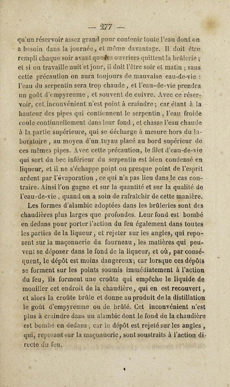 qu’un réservoir assez grand pour contenir toute l’eau dont on a besoin dans la journée, et même davantage. Il doit être rempli chaque soir avant quelles ouvriers quittent la brûlerie ; et si on travaille nuit et jour, il doit l’être soir et matin ; sans cette précaution on aura toujours de mauvaise eau-de-vie : l’eau du serpentin sera trop chaude, et l’eau-de-vie prendra un goût d’empyreume, et souvent de cuivre. Avec ce réser¬ voir, cet.inconvénient n’est point à craindre; car étant à la hauteur des pipes qui contiennent le serpentin , l’eau froide coule continuellement dans leur fond , et chasse l’eau chaude à la partie supérieure, qui se décharge à mesure hors du la¬ boratoire , au moyen d’un tuyau placé au bord supérieur de ces mômes pipes. Avec cette précaution, le filet d’eau-de-vie qui sort du bec inférieur du serpentin est bien condensé en liqueur, et il ne s’échappe point ou presque point de l’esprit ardent par l’évaporation , ce qui n’a pas lieu dans le cas con¬ traire. Ainsi l’on gagne et sur la quantité et sur la qualité de l’eau-de-vie , quand on a soin de rafraîchir de cette manière. Les formes d’alambic adoptées dans les brûleries sont des chaudières plus larges que profondes. Leur fond est bombé en dedans pour porter l’action du feu également dans toutes les parties de la liqueur, et rejeter sur les angles, qui repo¬ sent sur la maçonnerie du fourneau, les matières qui peu¬ vent se déposer dans le fond de la liqueur, et où, par consé¬ quent, le dépôt est moins dangereux; car lorsque ces dépôts se forment sur les points soumis immédiatement à l’action du feu, ils forment une croûte qui empêche le liquide de mouiller cet endroit de la chaudière, qui en est recouvert, et alors la croûte brûle et donne au produit delà distillation le goût d’empyreume ou de brûlé. Cet inconvénient n’est plus à craindre dans un alambic dont le fond de la chaudière est bombé en dedans ; car le dépôt est rejeté sur les angles , qui, reposant sur la maçonnerie, sont soustraits à l'action di« recte du feu.