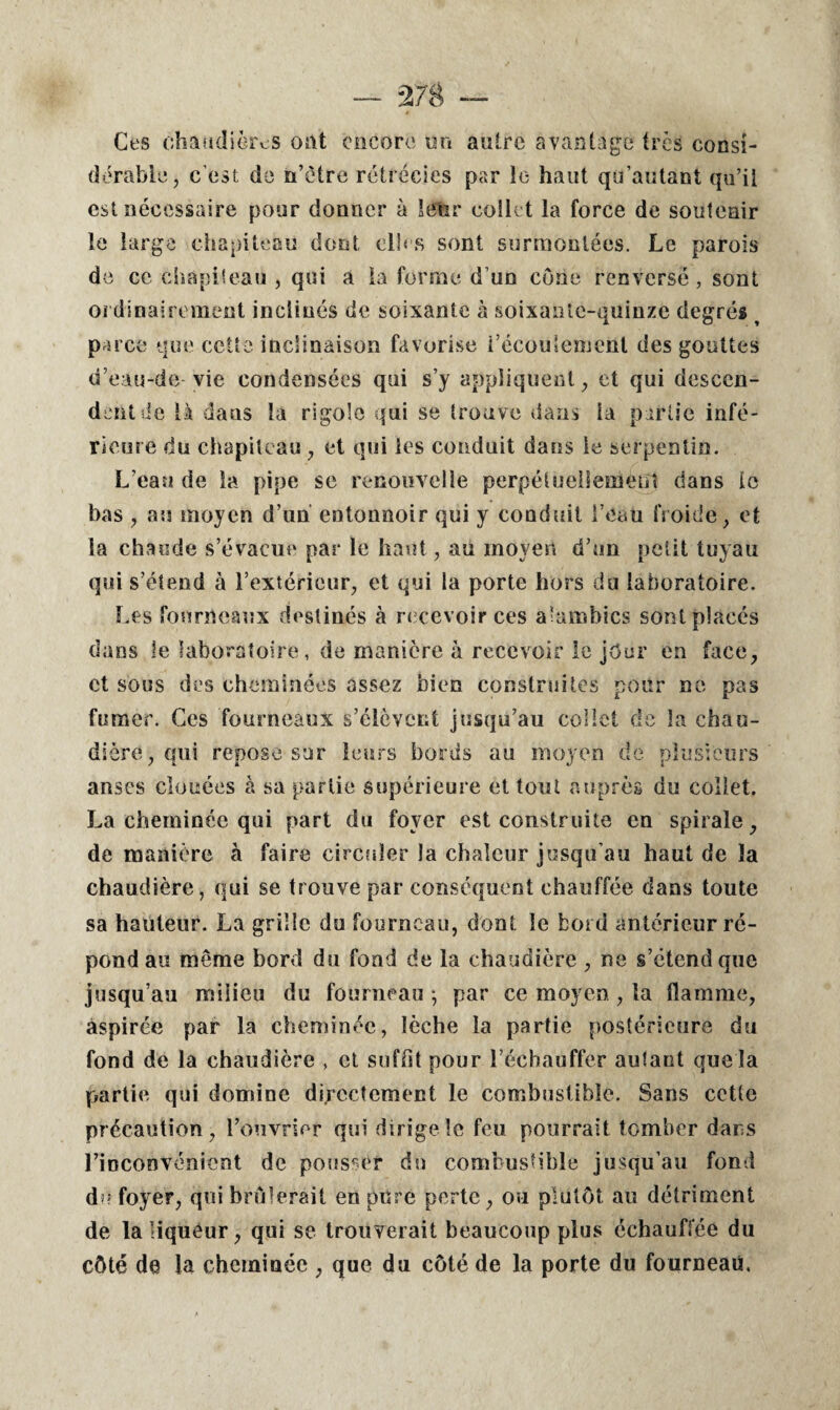 Ces chaudières ont encore on autre avantage très consi¬ dérable, c’est de n’ètre rétrécies par le haut qü’autant qu’il est nécessaire pour donner à leur collet la force de soutenir le large chapiteau dont elles sont surmontées. Le parois de ce chapiteau , qui a la forme d’un cône renversé, sont ordinairement inclinés de soixante à soixante-quinze degrés t parce que cette inclinaison favorise i’écoulement des gouttes d’eau-de-vie condensées qui s’y appliquent, et qui descen¬ dent de là dans la rigole qui se trouve dans la partie infé¬ rieure du chapiteau , et qui les conduit dans le serpentin. L’eau de la pipe se renouvelle perpétuellement dans le bas , au moyen d’un entonnoir qui y conduit l’eau froide, et la chaude s’évacue par le haut, au moyen d’un petit tuyau qui s’étend à l’extérieur, et qui la porte hors du laboratoire. Les fourneaux destinés à recevoir ces alambics sont placés dans le laboratoire, de manière à recevoir le jour en face, et sous des cheminées assez bien construites pour ne pas fumer. Ces fourneaux s’élèvent jusqu’au collet de la chau¬ dière, qui repose sur leurs bords au moyen de plusieurs anses clouées à sa partie supérieure et tout auprès du collet. La cheminée qui part du foyer est construite en spirale, de manière à faire circuler la chaleur jusqu’au haut de la chaudière, qui se trouve par conséquent chauffée dans toute sa hauteur. La grille du fourneau, dont le bord antérieur ré¬ pond au même bord du fond de la chaudière , ne s’étend que jusqu’au milieu du fourneau -, par ce moyen , la flamme, aspirée par la cheminée, lèche la partie postérieure du fond de la chaudière , et suffit pour l’échauffer autant que la partie qui domine directement le combustible. Sans cette précaution, l’ouvrier qui dirige le feu pourrait tomber dans l’inconvénient de pousser du combustible jusqu’au fond du foyer, qui brûlerait en pure perte, ou plutôt au détriment de la liqueur, qui se trouverait beaucoup plus échauffée du côté de la cheminée , que du côté de la porte du fourneau.