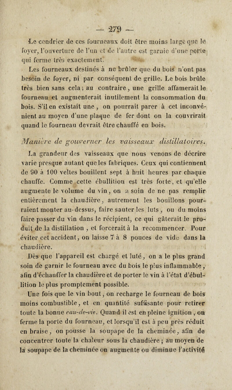 27 9 Le cendrier de ces fourneaux doit être moins large que le foyer, l’ouverture de l’un et de l’autre est garnie d’une porte qui ferme très exactement. Les fourneaux destinés à ne brûler que du bois n’ont pas besoin de foyer, ni par conséquent de grille. Le bois brûle très bien sans cela; au contraire, une grille affamerait le fourneau et augmenterait inutilement la consommation du bois. S’il en existait une , on pourrait parer à cet inconvé¬ nient au moyen d’une plaque de fer dont on la couvrirait quand le fourneau devrait être chauffé en bois. Manière de gouverner les vaisseaux distillaioires. La grandeur des vaisseaux que nous venons de décrire varie presque autant que les fabriques. Ceux qui contiennent de 80 à 100 veltes bouillent sept à huit heures par chaque chauffe. Comme cette ébullition est très forte, et qu’elle augmente le volume du vin, on a soio de ne pas remplir entièrement la chaudière, autrement les bouillons pour¬ raient monter au-dessus, faire sauter les luts , ou du moins faire passer du vin dans le récipient, ce qui gâterait le pro¬ duit de la distillation , et forcerait à la recommencer. Pour éviter cet accident, on laisse 7 à 8 pouces de vide dans la chaudière. Dès que l’appareil est chargé et lu té, on a le plus grand soin de garnir le fourneau avec du bois le plus inflammable, afin d’échauffer la chaudière et de porter le vin à l’état d’ébul¬ lition le plus promptement possible. Une fois que le vin bout, on recharge le fourneau de bois moins combustible, et en quantité suffisante pour retirer toute la bonne eau-de-vie. Quand il est en pleine ignition , on ferme la porte du fourneau, et lorsqu’il est à peu près réduit en braise, on pousse la soupape de la cheminée, afin de concentrer toute la chaleur sous la chaudière; au moyen de la soupape de la cheminée on augmente ou diminue l’activité