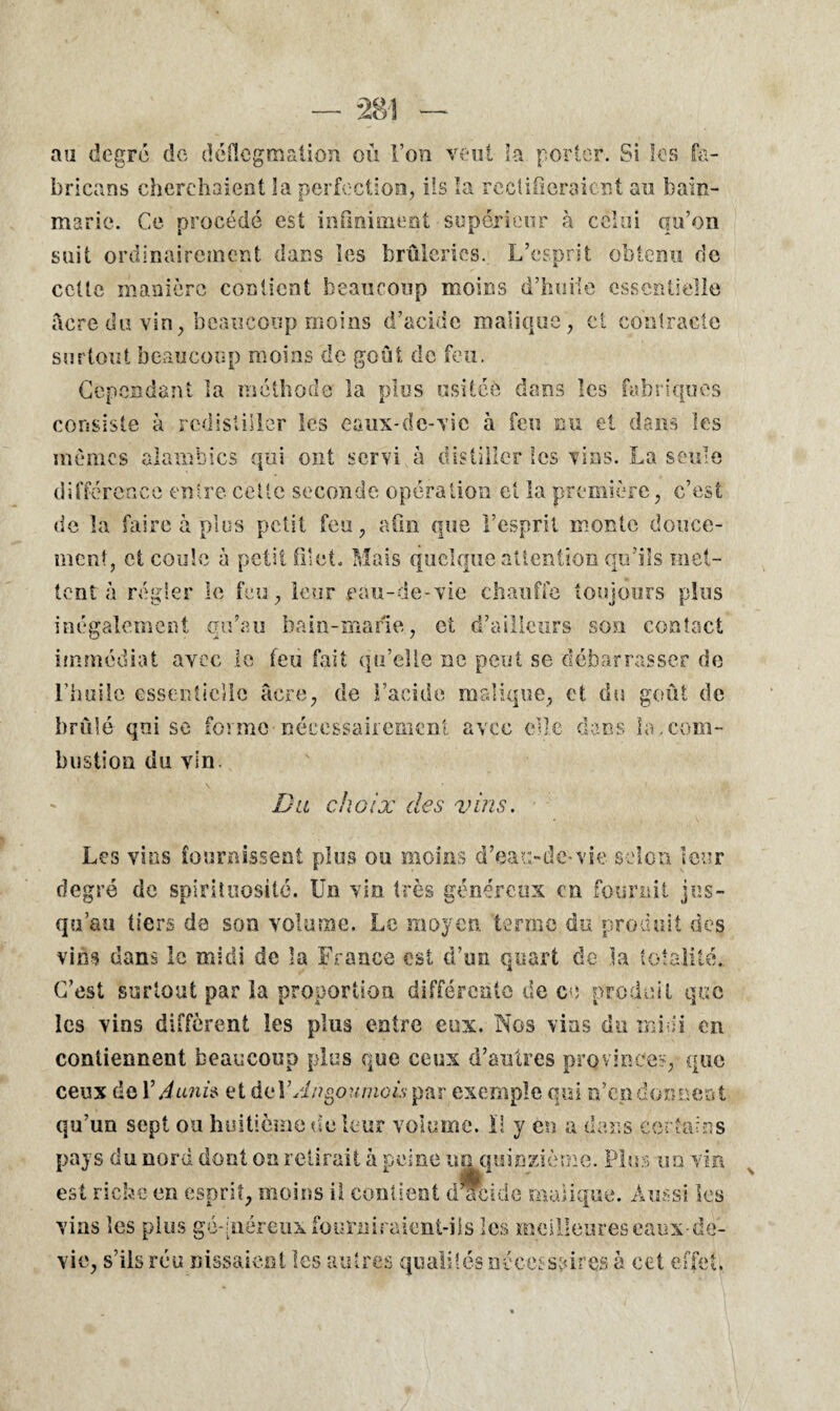 au degré de déflegmation où Ton veut la porter. Si les fa- bricans cherchaient la perfection, ils la rectifieraient au bain- marie. Ce procédé est infiniment supérieur à celui qu’on suit ordinairement dans les brûleries. L’esprit obtenu de cette manière contient beaucoup moins d’huile essentielle âcre du vin, beaucoup moins d’acide manque, et contracte surtout beaucoup moins de goût de feu. Cependant la méthode la plus usitée dans les fabriques consiste à rcdistiiler les caux-dc-vic à feu nu et dans les mêmes alambics qui ont servi à distiller les vins. La seule différence entre celle seconde opération et la première, c’est de la faire à plus petit feu, afin que l’esprit monte douce¬ ment, et coule à petit filet. Mais quelque attention qu’ils met¬ tent à régler le feu, leur eau-de-vie chauffe toujours plus inégalement qu’au bain-marie, et d’ailleurs son contact immédiat avec le feu fait qu’elle ne peut se débarrasser de l’huile essentielle âcre, de l’acide malique, et du goût de brûlé qui se forme nécessairement avec elle dans la.com¬ bustion du vin. Du choix des vins. Les vins fournissent plus ou moins d’eau-de-vie selon leur degré de spirituosité. Un vin très généreux en fournit jus¬ qu’au tiers de son volume. Le moyen, terme du produit des vins dans le midi de la France est d’un quart de la totalité. C’est surtout par la proportion différente de ce produit que les vins diffèrent les plus entre eux. Nos vins du mini en contiennent beaucoup plus que ceux d’autres provinces, que ceux de V A unis et deYAngoumois par exemple qui n’en donnent qu’un sept ou huitième de leur volume. ï! y en a dans certains pays du nord dont on retirait à peine un quinzième. Plus un vin est riche en esprit, moins il contient décide malique. Aussi les vins les plus géqnéreux fourniraient-ils les meilleures eaux-de- vie, s’ils réu Hissaient les autres qualités né ce; spires à cet effet.